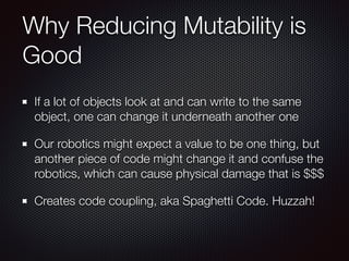 Why Reducing Mutability is
Good
If a lot of objects look at and can write to the same
object, one can change it underneath another one
Our robotics might expect a value to be one thing, but
another piece of code might change it and confuse the
robotics, which can cause physical damage that is $$$
Creates code coupling, aka Spaghetti Code. Huzzah!
 