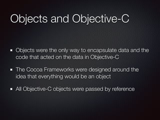 Objects and Objective-C
Objects were the only way to encapsulate data and the
code that acted on the data in Objective-C
The Cocoa Frameworks were designed around the
idea that everything would be an object
All Objective-C objects were passed by reference
 