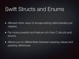 Swift Structs and Enums
Allowed other ways of encapsulating data besides just
classes.
Far more powerful and feature rich than C structs and
enums
Allows you to differentiate between passing values and
passing references.
 