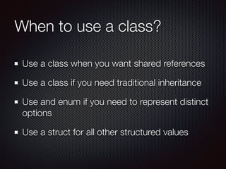 When to use a class?
Use a class when you want shared references
Use a class if you need traditional inheritance
Use and enum if you need to represent distinct
options
Use a struct for all other structured values
 