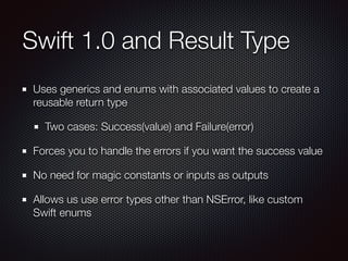 Swift 1.0 and Result Type
Uses generics and enums with associated values to create a
reusable return type
Two cases: Success(value) and Failure(error)
Forces you to handle the errors if you want the success value
No need for magic constants or inputs as outputs
Allows us use error types other than NSError, like custom
Swift enums
 