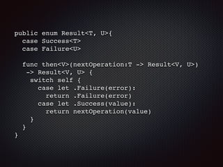 public enum Result<T, U>{
case Success<T>
case Failure<U>
func then<V>(nextOperation:T -> Result<V, U>)
-> Result<V, U> {
switch self {
case let .Failure(error):
return .Failure(error)
case let .Success(value):
return nextOperation(value)
}
}
}
 