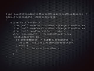 func moveToCoordinate(targetCoordinate:Coordinate) ->
Result<Coordinate, RoboticsError>
{
return self.moveUp()
.then{self.moveOverCoordinate(targetCoordinate)}
.then{self.moveDownCoordinate(targetCoordinate)}
.then{self.readCurrentCoordinate()}
.then{coordinate -> Result<Coordinate,
RoboticsError> in
if (coordinate != targetCoordinate) {
return .Failure(.MismatchedPosition)
} else {
return .Success(coordinate)
}
}
}
 