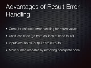 Advantages of Result Error
Handling
Compiler-enforced error handling for return values
Uses less code (go from 38 lines of code to 12)
Inputs are inputs, outputs are outputs
More human readable by removing boilerplate code
 