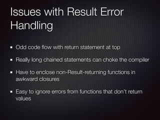 Issues with Result Error
Handling
Odd code ﬂow with return statement at top
Really long chained statements can choke the compiler
Have to enclose non-Result-returning functions in
awkward closures
Easy to ignore errors from functions that don’t return
values
 