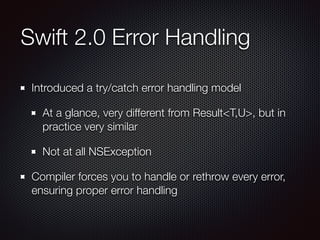 Swift 2.0 Error Handling
Introduced a try/catch error handling model
At a glance, very different from Result<T,U>, but in
practice very similar
Not at all NSException
Compiler forces you to handle or rethrow every error,
ensuring proper error handling
 