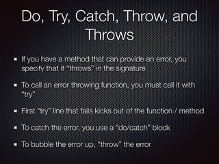 Do, Try, Catch, Throw, and
Throws
If you have a method that can provide an error, you
specify that it “throws” in the signature
To call an error throwing function, you must call it with
“try”
First “try” line that fails kicks out of the function / method
To catch the error, you use a “do/catch” block
To bubble the error up, “throw” the error
 