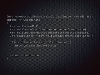 func moveToCoordinate(targetCoordinate: Coordinate)
throws -> Coordinate
{
try self.moveUp()
try self.moveOverCoordinate(targetCoordinate)
try self.moveDownToCoordinate(targetCoordinate)
let coordinate = try self.readCurrentCoordinate()
if(coordinate != targetCoordinate) {
throw .MismatchedPosition
}
return coordinate
}
 