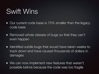 Swift Wins
Our current code base is 75% smaller than the legacy
code base
Removed whole classes of bugs so that they can’t
even happen
Identiﬁed subtle bugs that would have taken weeks to
track down and have caused thousands of dollars in
damages
We can now implement new features that weren’t
possible before because the code was too fragile
 