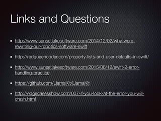 Links and Questions
http://www.sunsetlakesoftware.com/2014/12/02/why-were-
rewriting-our-robotics-software-swift
http://redqueencoder.com/property-lists-and-user-defaults-in-swift/
http://www.sunsetlakesoftware.com/2015/06/12/swift-2-error-
handling-practice
https://github.com/LlamaKit/LlamaKit
http://edgecasesshow.com/007-if-you-look-at-the-error-you-will-
crash.html
 