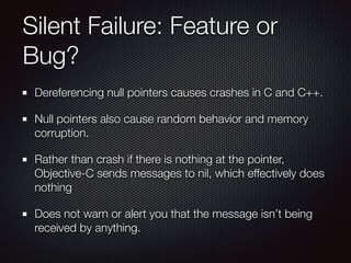 Silent Failure: Feature or
Bug?
Dereferencing null pointers causes crashes in C and C++.
Null pointers also cause random behavior and memory
corruption.
Rather than crash if there is nothing at the pointer,
Objective-C sends messages to nil, which effectively does
nothing
Does not warn or alert you that the message isn’t being
received by anything.
 