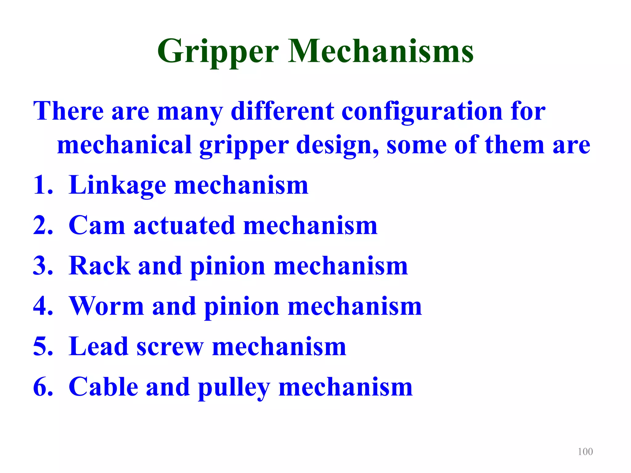 Gripper Mechanisms
There are many different configuration for
mechanical gripper design, some of them are
1. Linkage mechanism
2. Cam actuated mechanism
3. Rack and pinion mechanism
4. Worm and pinion mechanism
5. Lead screw mechanism
6. Cable and pulley mechanism
100
 