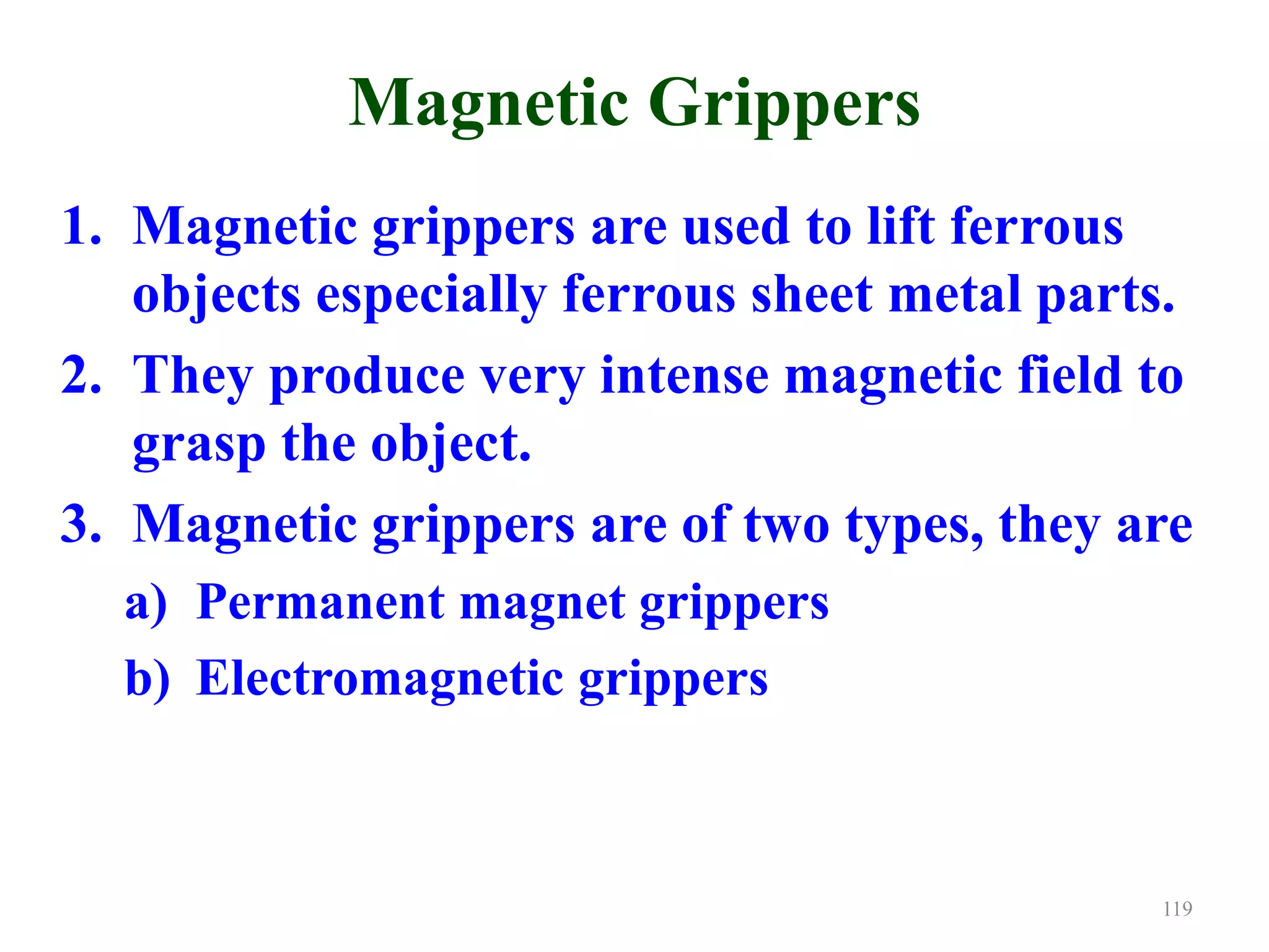 Magnetic Grippers
1. Magnetic grippers are used to lift ferrous
objects especially ferrous sheet metal parts.
2. They produce very intense magnetic field to
grasp the object.
3. Magnetic grippers are of two types, they are
a) Permanent magnet grippers
b) Electromagnetic grippers
119
 