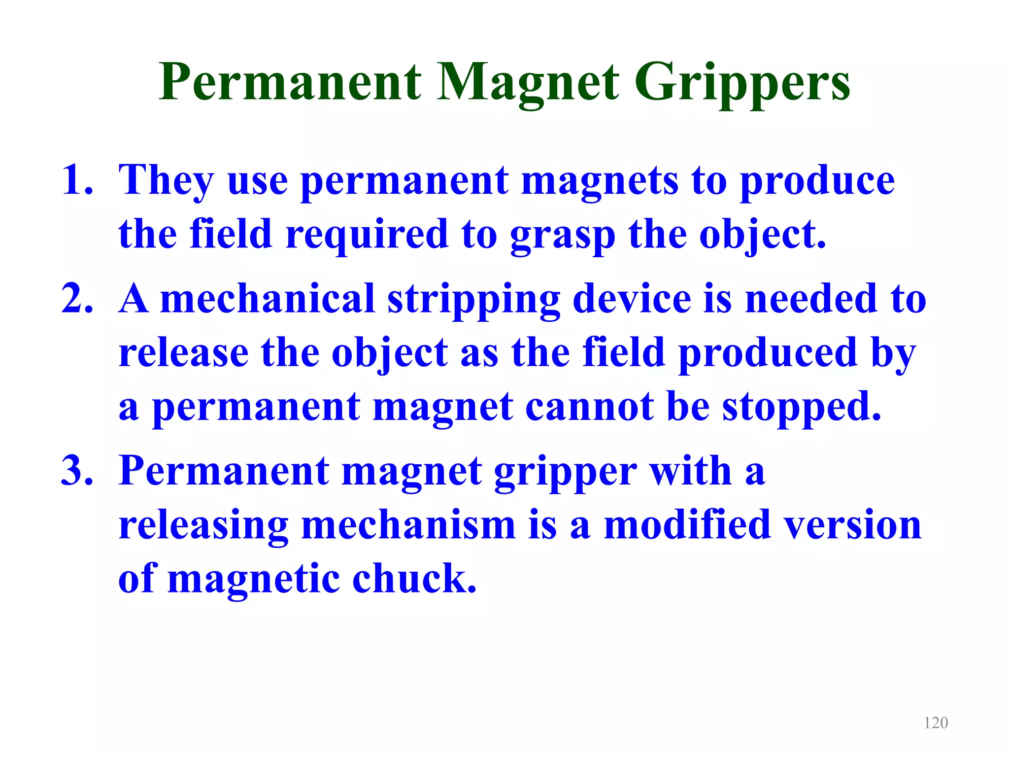 Permanent Magnet Grippers
1. They use permanent magnets to produce
the field required to grasp the object.
2. A mechanical stripping device is needed to
release the object as the field produced by
a permanent magnet cannot be stopped.
3. Permanent magnet gripper with a
releasing mechanism is a modified version
of magnetic chuck.
120
 