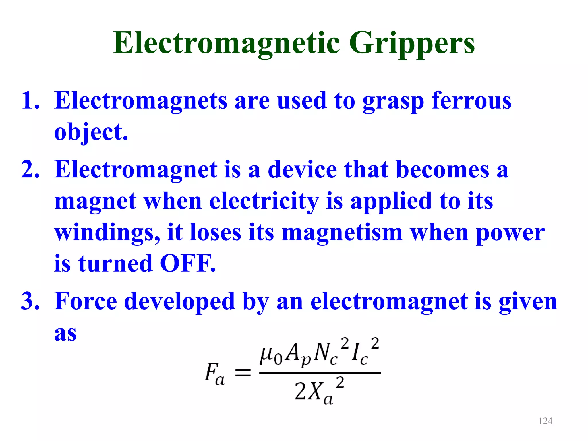 Electromagnetic Grippers
1. Electromagnets are used to grasp ferrous
object.
2. Electromagnet is a device that becomes a
magnet when electricity is applied to its
windings, it loses its magnetism when power
is turned OFF.
3. Force developed by an electromagnet is given
as
124
 