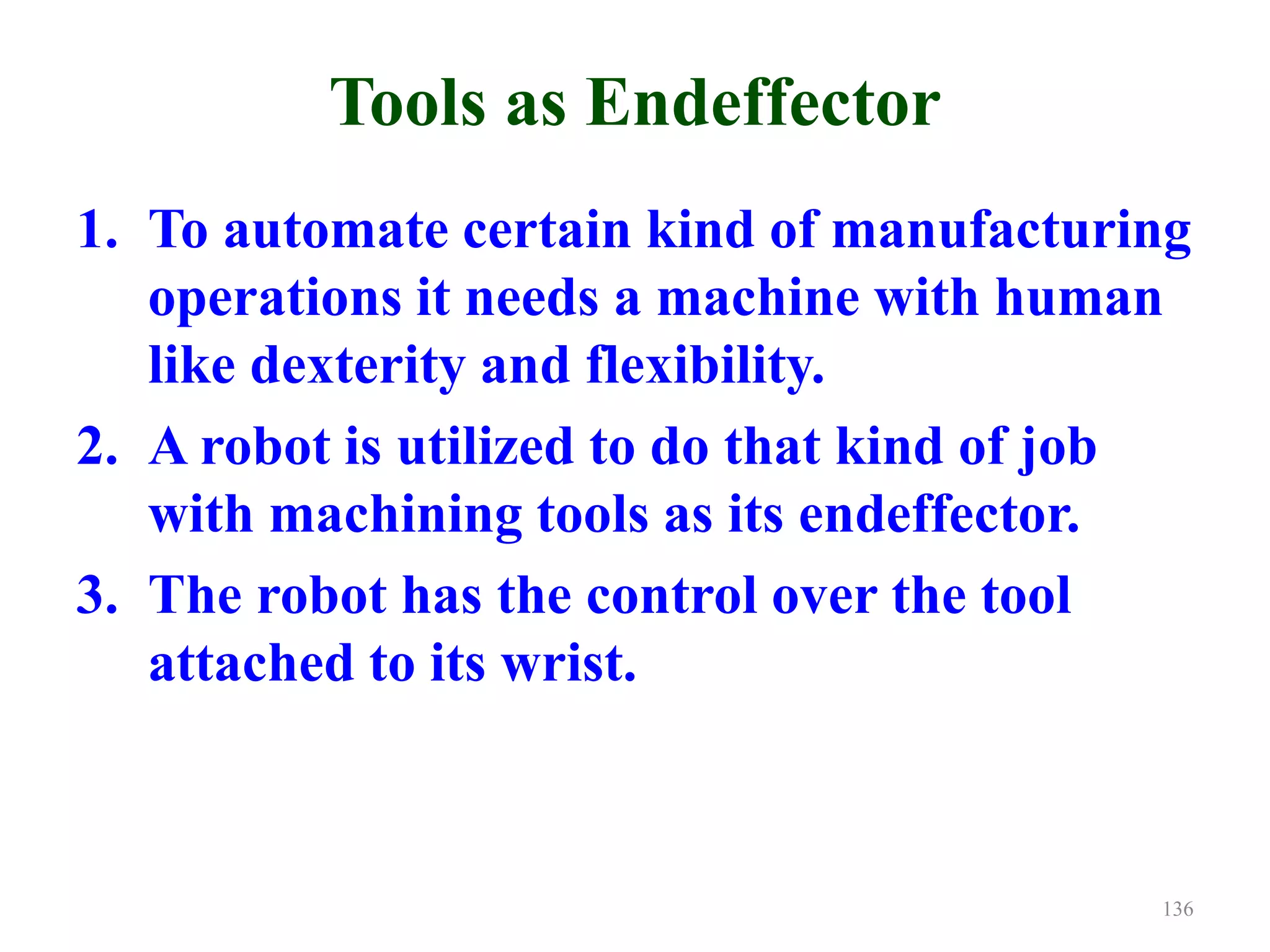 Tools as Endeffector
1. To automate certain kind of manufacturing
operations it needs a machine with human
like dexterity and flexibility.
2. A robot is utilized to do that kind of job
with machining tools as its endeffector.
3. The robot has the control over the tool
attached to its wrist.
136
 