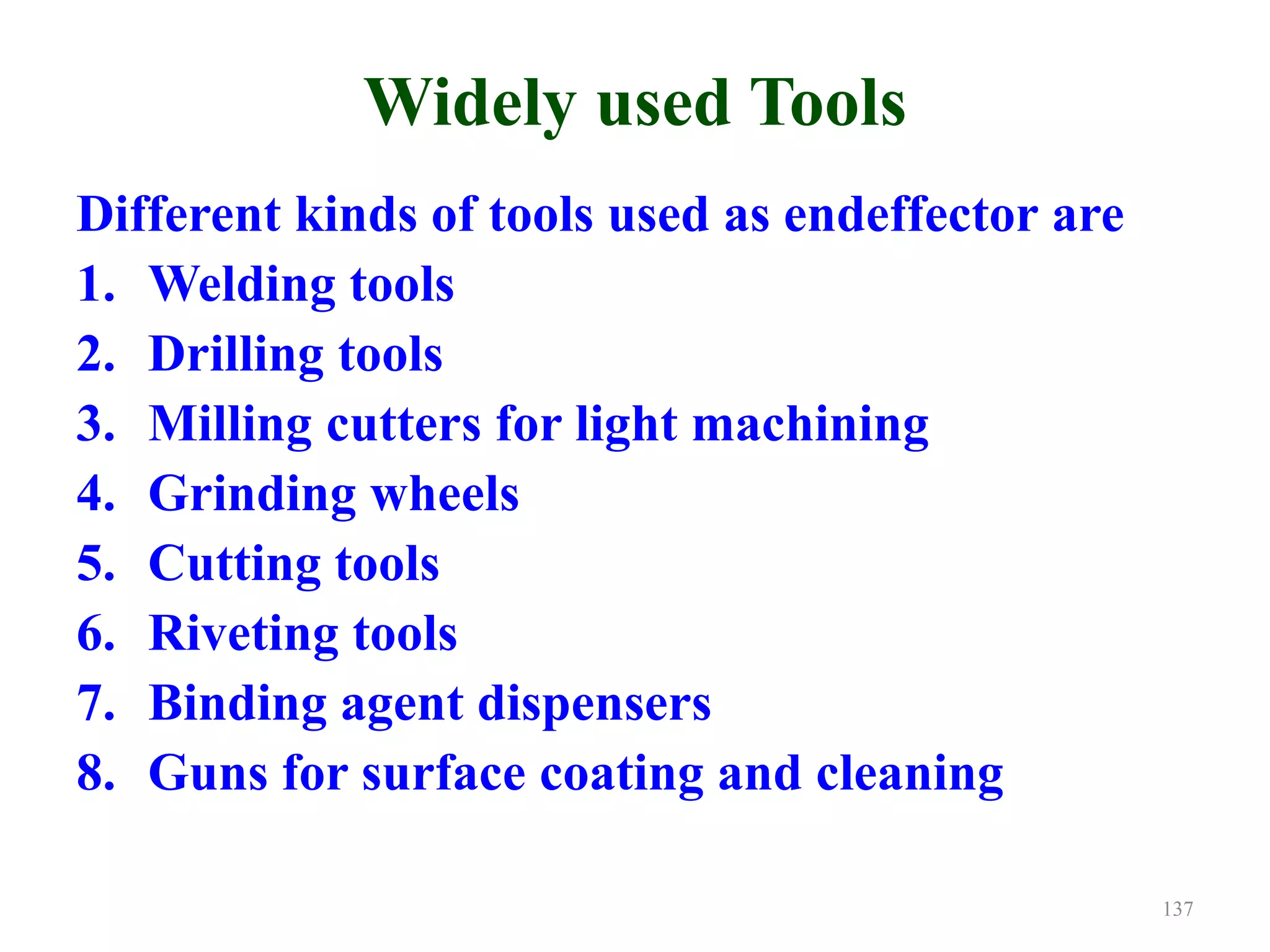 Widely used Tools
Different kinds of tools used as endeffector are
1. Welding tools
2. Drilling tools
3. Milling cutters for light machining
4. Grinding wheels
5. Cutting tools
6. Riveting tools
7. Binding agent dispensers
8. Guns for surface coating and cleaning
137
 