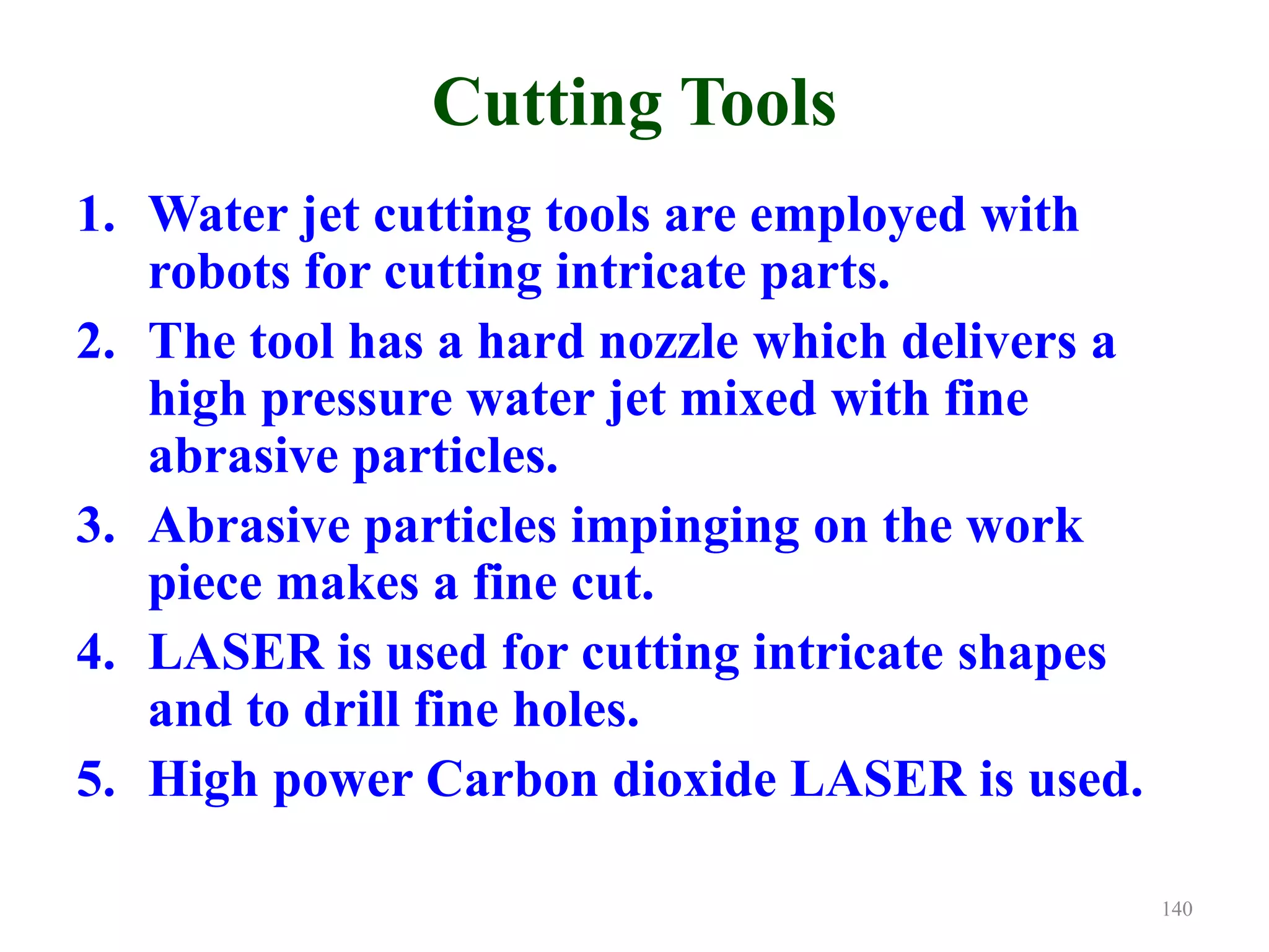 Cutting Tools
1. Water jet cutting tools are employed with
robots for cutting intricate parts.
2. The tool has a hard nozzle which delivers a
high pressure water jet mixed with fine
abrasive particles.
3. Abrasive particles impinging on the work
piece makes a fine cut.
4. LASER is used for cutting intricate shapes
and to drill fine holes.
5. High power Carbon dioxide LASER is used.
140
 