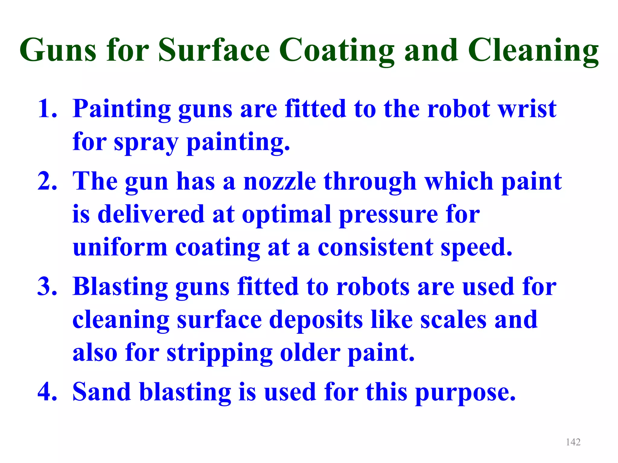 Guns for Surface Coating and Cleaning
1. Painting guns are fitted to the robot wrist
for spray painting.
2. The gun has a nozzle through which paint
is delivered at optimal pressure for
uniform coating at a consistent speed.
3. Blasting guns fitted to robots are used for
cleaning surface deposits like scales and
also for stripping older paint.
4. Sand blasting is used for this purpose.
142
 