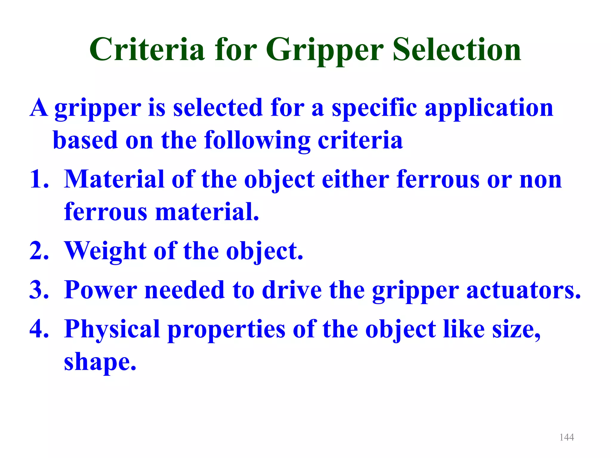 Criteria for Gripper Selection
A gripper is selected for a specific application
based on the following criteria
1. Material of the object either ferrous or non
ferrous material.
2. Weight of the object.
3. Power needed to drive the gripper actuators.
4. Physical properties of the object like size,
shape.
144
 
