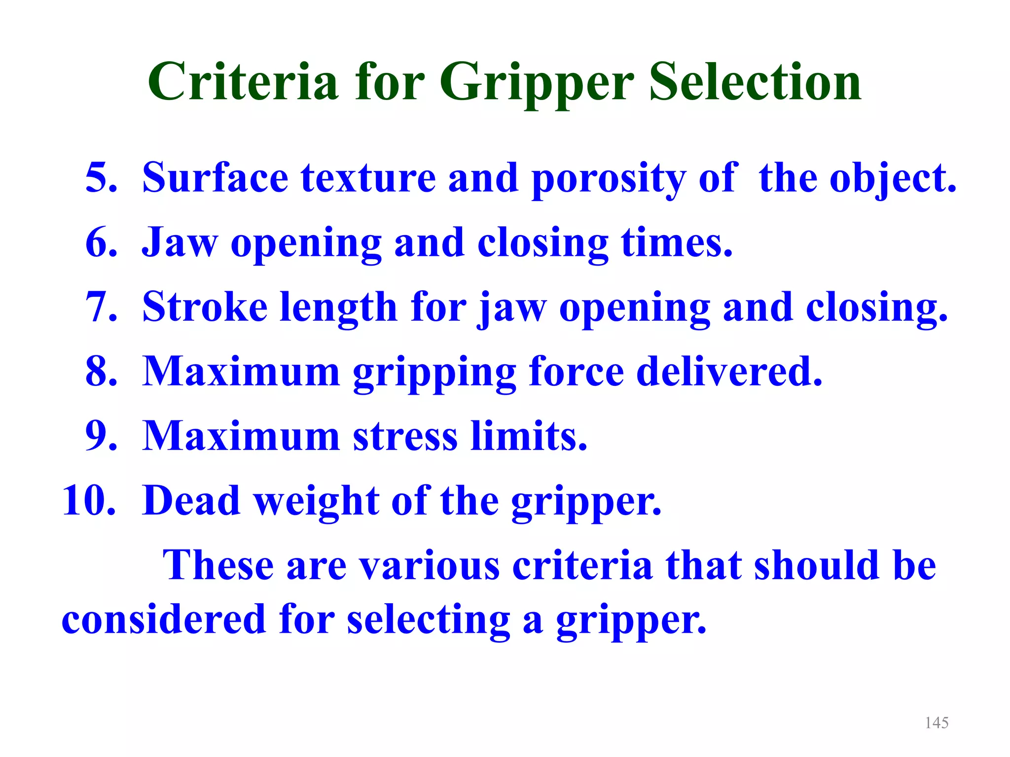 Criteria for Gripper Selection
5. Surface texture and porosity of the object.
6. Jaw opening and closing times.
7. Stroke length for jaw opening and closing.
8. Maximum gripping force delivered.
9. Maximum stress limits.
10. Dead weight of the gripper.
These are various criteria that should be
considered for selecting a gripper.
145
 