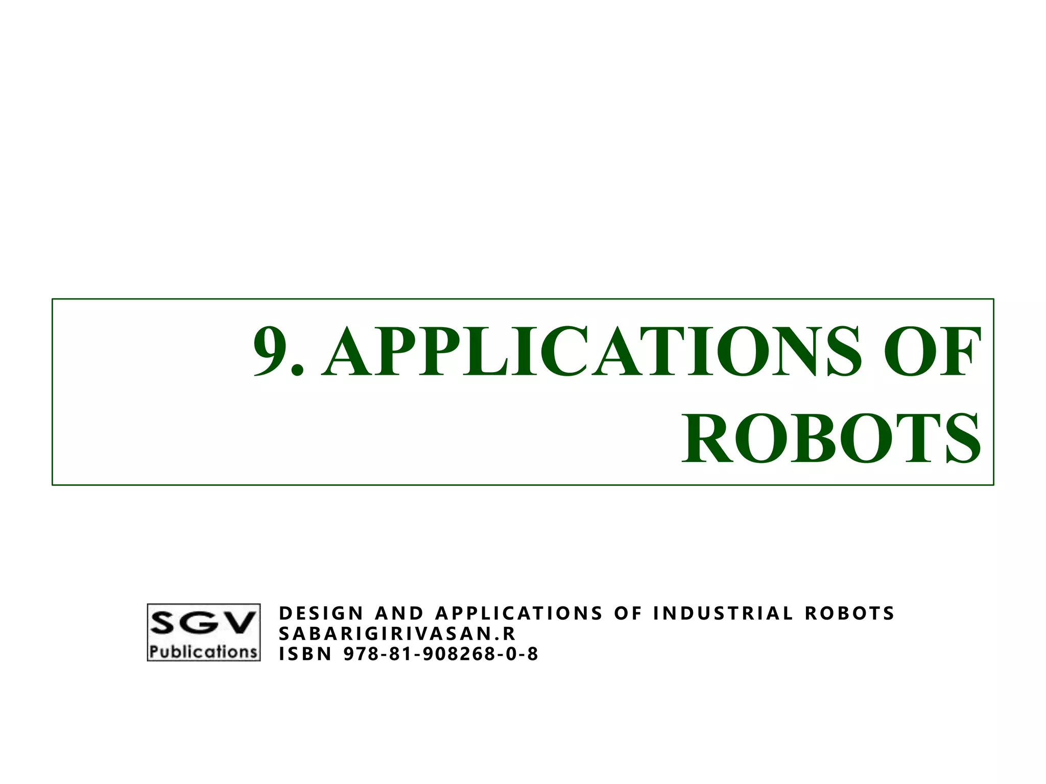 9. APPLICATIONS OF
ROBOTS
D E S I G N A N D A P P L I C AT I O N S O F I N D U S T R I A L R O B OT S
S A B A R I G I R I VA S A N . R
I S B N 978-81-908268-0-8
9. APPLICATIONS OF
ROBOTS
D E S I G N A N D A P P L I C AT I O N S O F I N D U S T R I A L R O B OT S
S A B A R I G I R I VA S A N . R
I S B N 978-81-908268-0-8
 