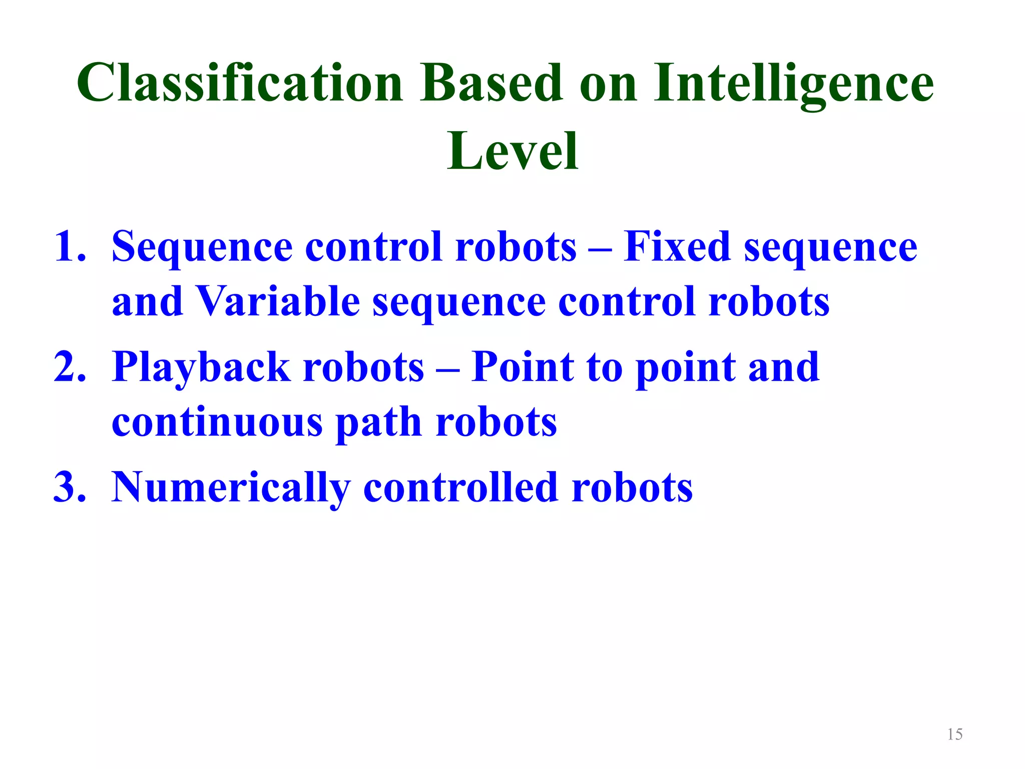 Classification Based on Intelligence
Level
1. Sequence control robots – Fixed sequence
and Variable sequence control robots
2. Playback robots – Point to point and
continuous path robots
3. Numerically controlled robots
15
 