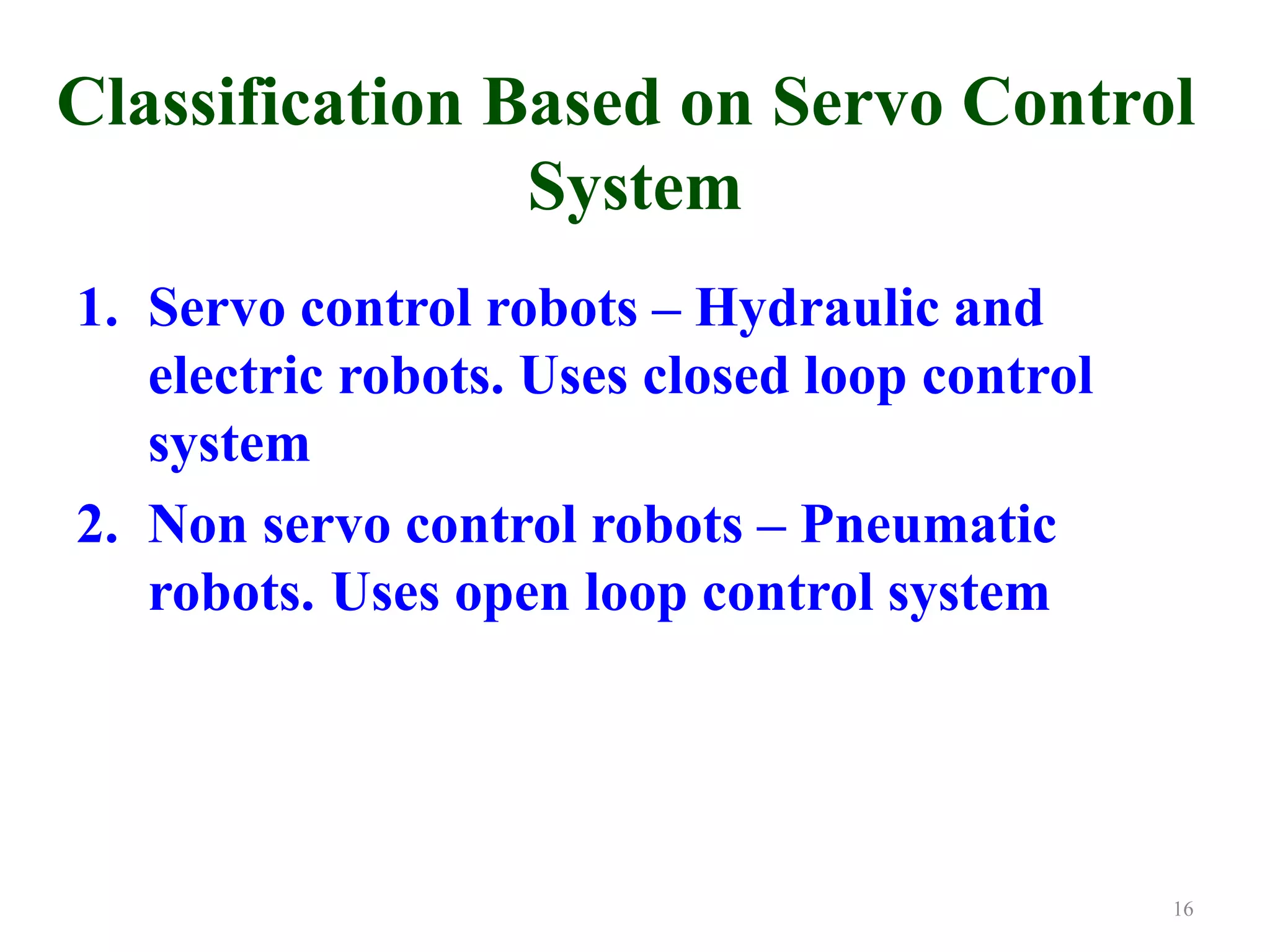 Classification Based on Servo Control
System
1. Servo control robots – Hydraulic and
electric robots. Uses closed loop control
system
2. Non servo control robots – Pneumatic
robots. Uses open loop control system
16
 