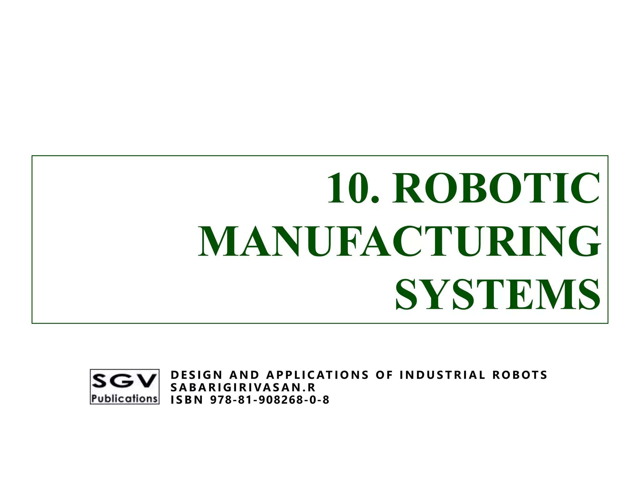 10. ROBOTIC
MANUFACTURING
SYSTEMS
D E S I G N A N D A P P L I C AT I O N S O F I N D U S T R I A L R O B OT S
S A B A R I G I R I VA S A N . R
I S B N 978-81-908268-0-8
10. ROBOTIC
MANUFACTURING
SYSTEMS
D E S I G N A N D A P P L I C AT I O N S O F I N D U S T R I A L R O B OT S
S A B A R I G I R I VA S A N . R
I S B N 978-81-908268-0-8
 