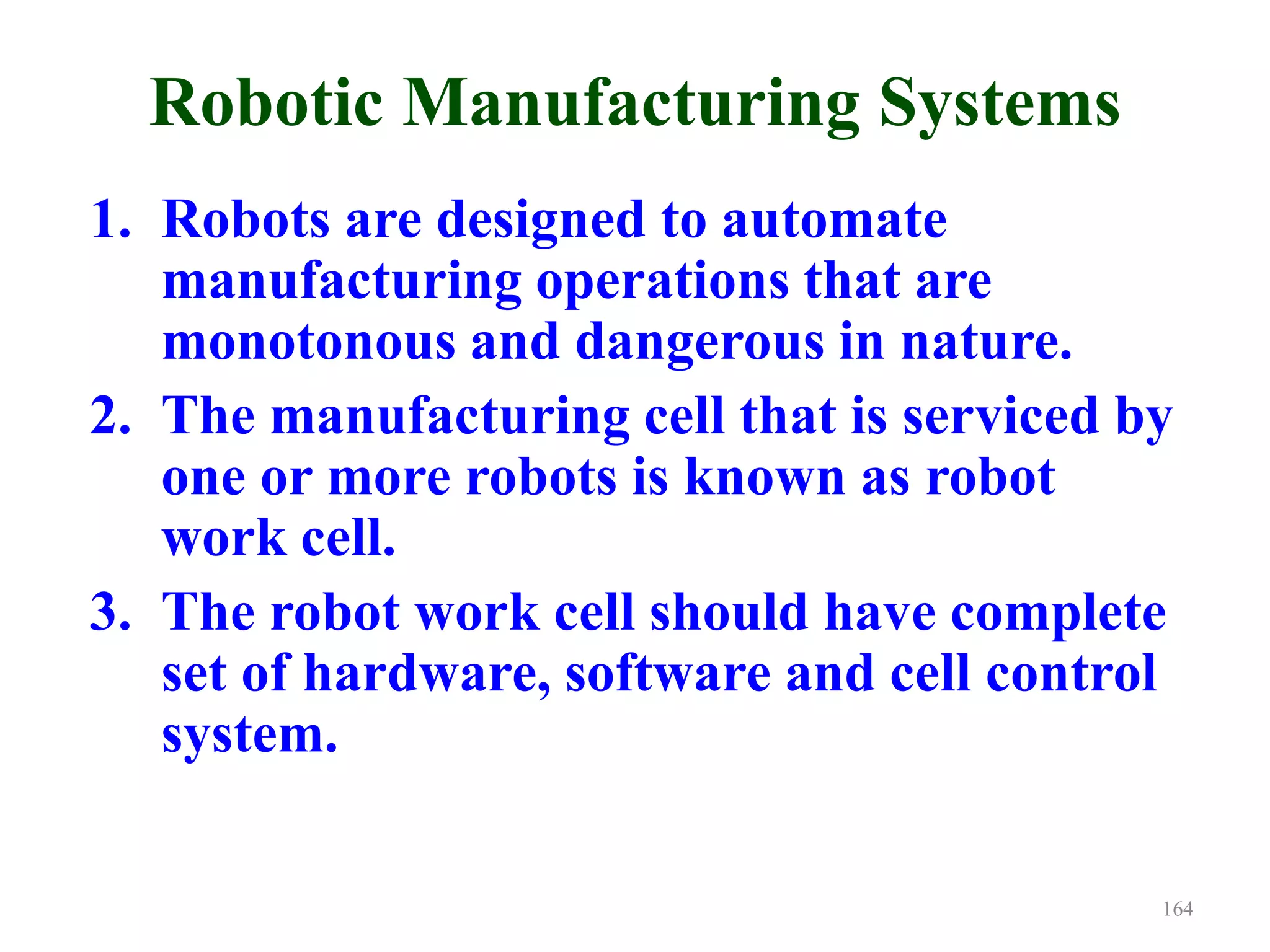 Robotic Manufacturing Systems
1. Robots are designed to automate
manufacturing operations that are
monotonous and dangerous in nature.
2. The manufacturing cell that is serviced by
one or more robots is known as robot
work cell.
3. The robot work cell should have complete
set of hardware, software and cell control
system.
164
 