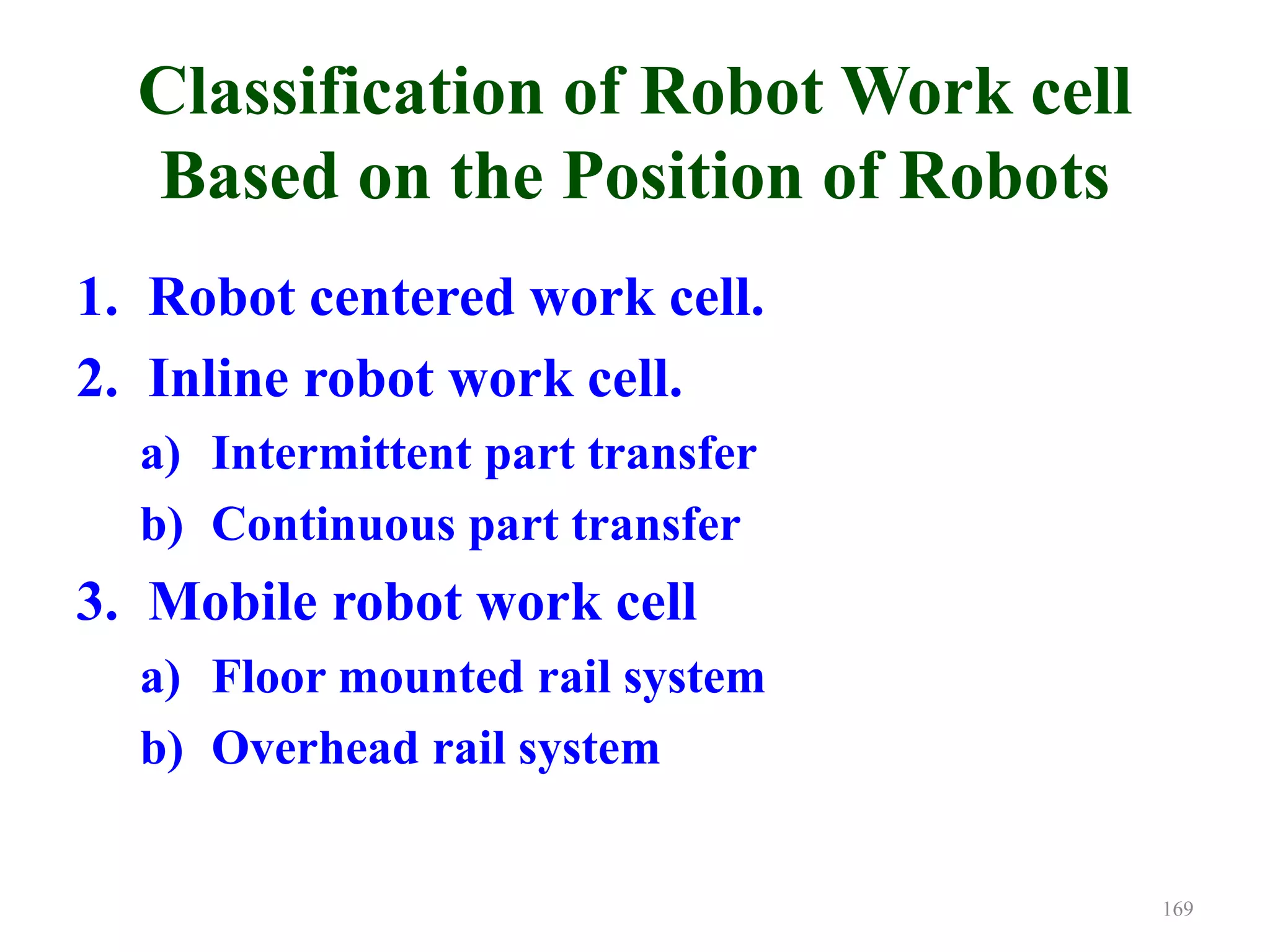 Classification of Robot Work cell
Based on the Position of Robots
1. Robot centered work cell.
2. Inline robot work cell.
a) Intermittent part transfer
b) Continuous part transfer
3. Mobile robot work cell
a) Floor mounted rail system
b) Overhead rail system
169
 