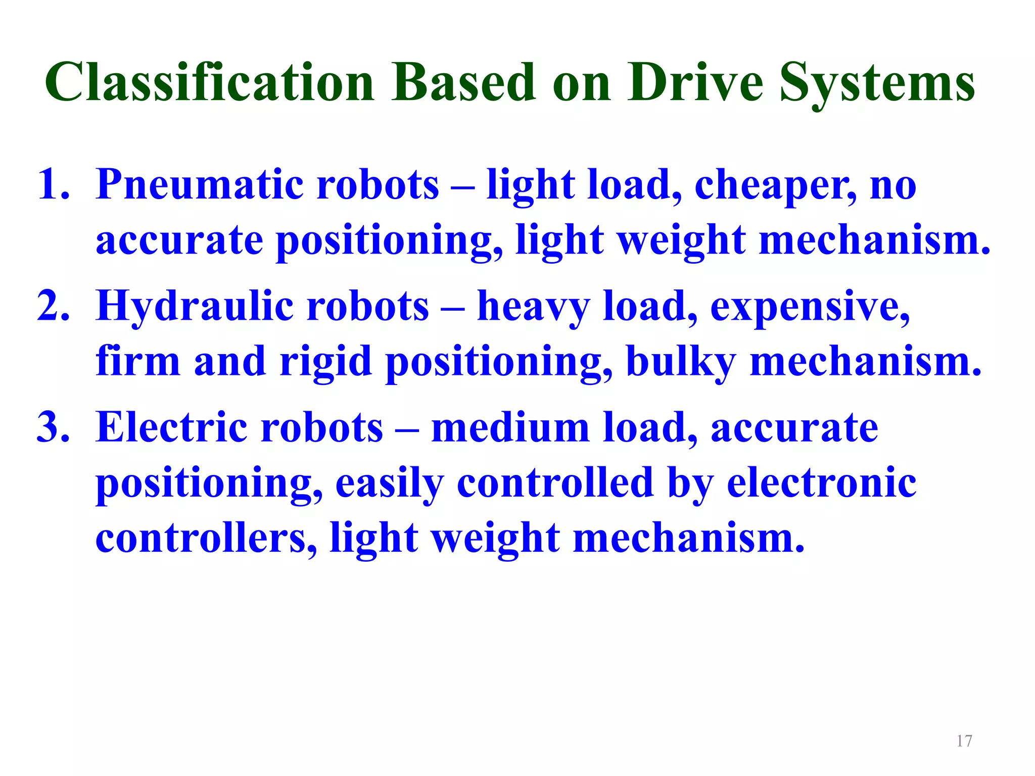 Classification Based on Drive Systems
1. Pneumatic robots – light load, cheaper, no
accurate positioning, light weight mechanism.
2. Hydraulic robots – heavy load, expensive,
firm and rigid positioning, bulky mechanism.
3. Electric robots – medium load, accurate
positioning, easily controlled by electronic
controllers, light weight mechanism.
17
 