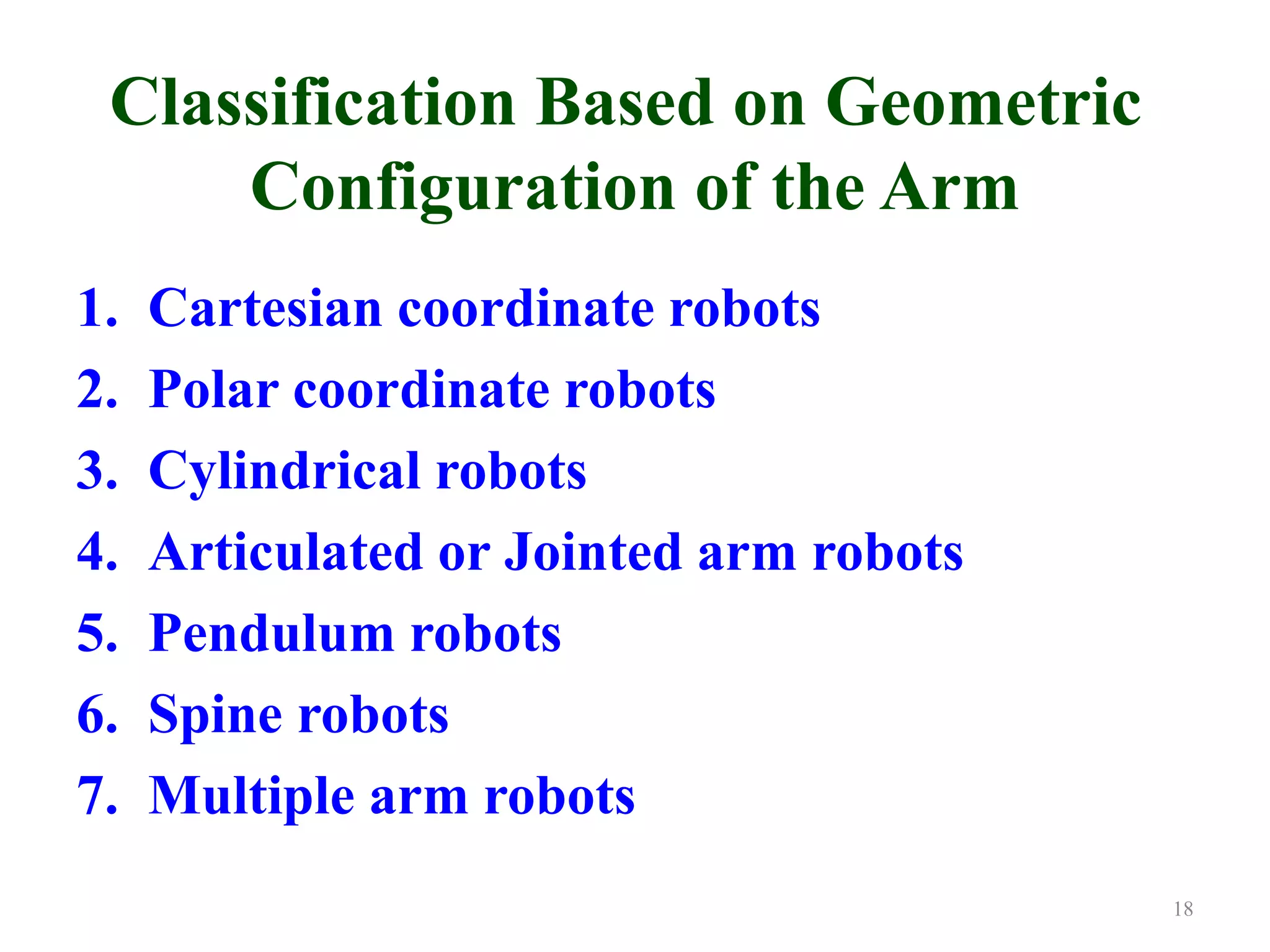 Classification Based on Geometric
Configuration of the Arm
1. Cartesian coordinate robots
2. Polar coordinate robots
3. Cylindrical robots
4. Articulated or Jointed arm robots
5. Pendulum robots
6. Spine robots
7. Multiple arm robots
18
 