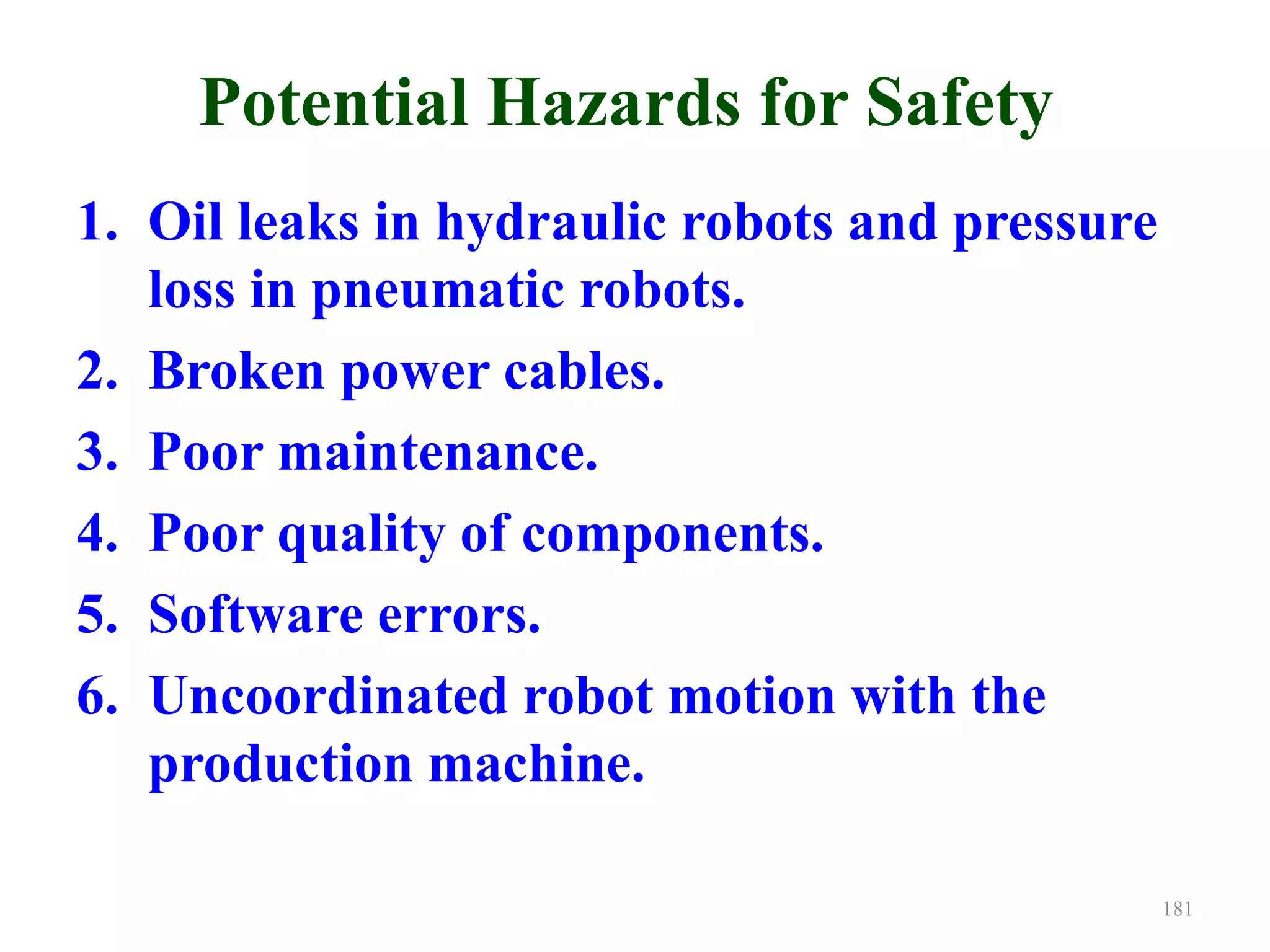 Potential Hazards for Safety
1. Oil leaks in hydraulic robots and pressure
loss in pneumatic robots.
2. Broken power cables.
3. Poor maintenance.
4. Poor quality of components.
5. Software errors.
6. Uncoordinated robot motion with the
production machine.
181
 