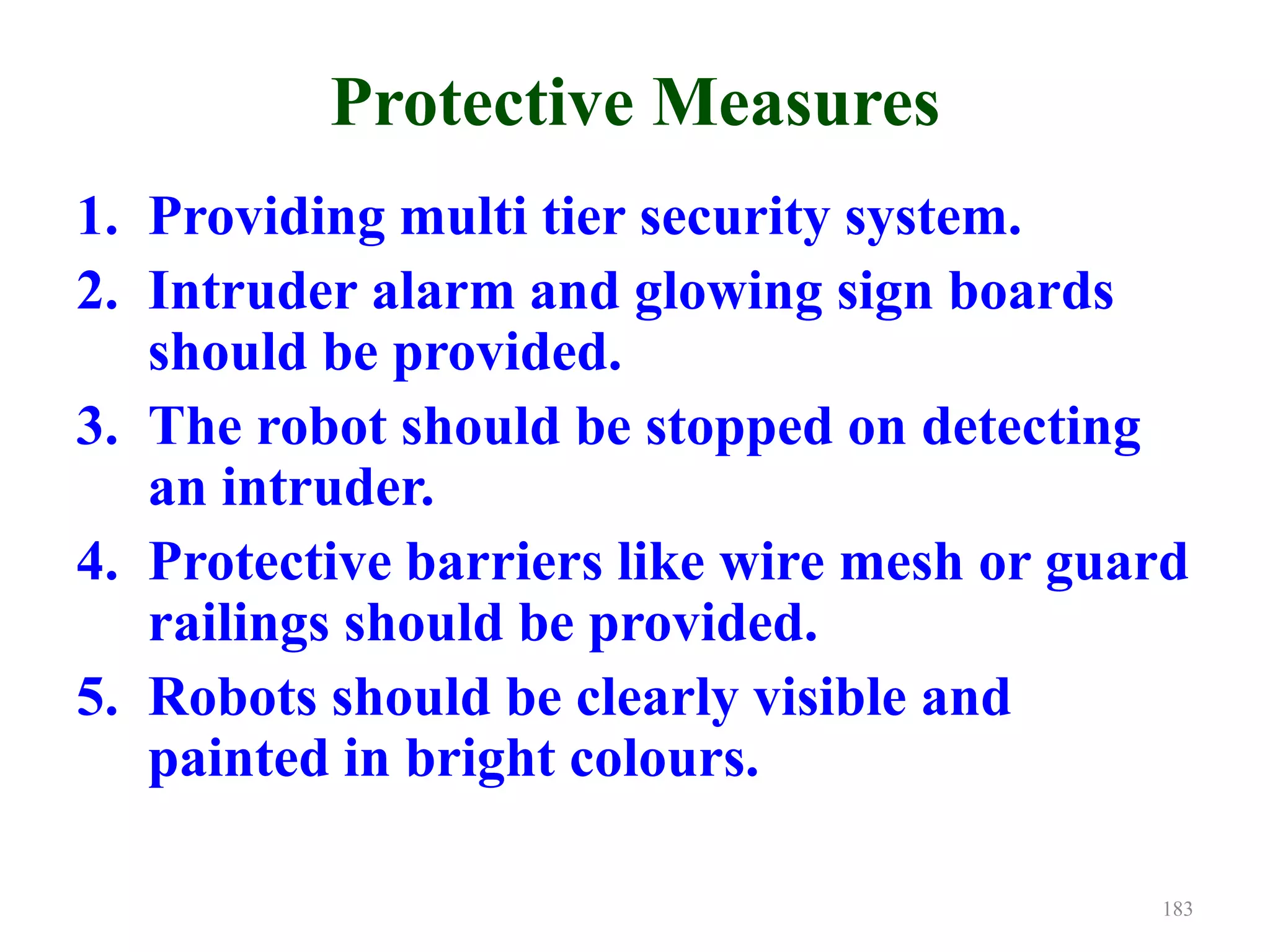 Protective Measures
1. Providing multi tier security system.
2. Intruder alarm and glowing sign boards
should be provided.
3. The robot should be stopped on detecting
an intruder.
4. Protective barriers like wire mesh or guard
railings should be provided.
5. Robots should be clearly visible and
painted in bright colours.
183
 