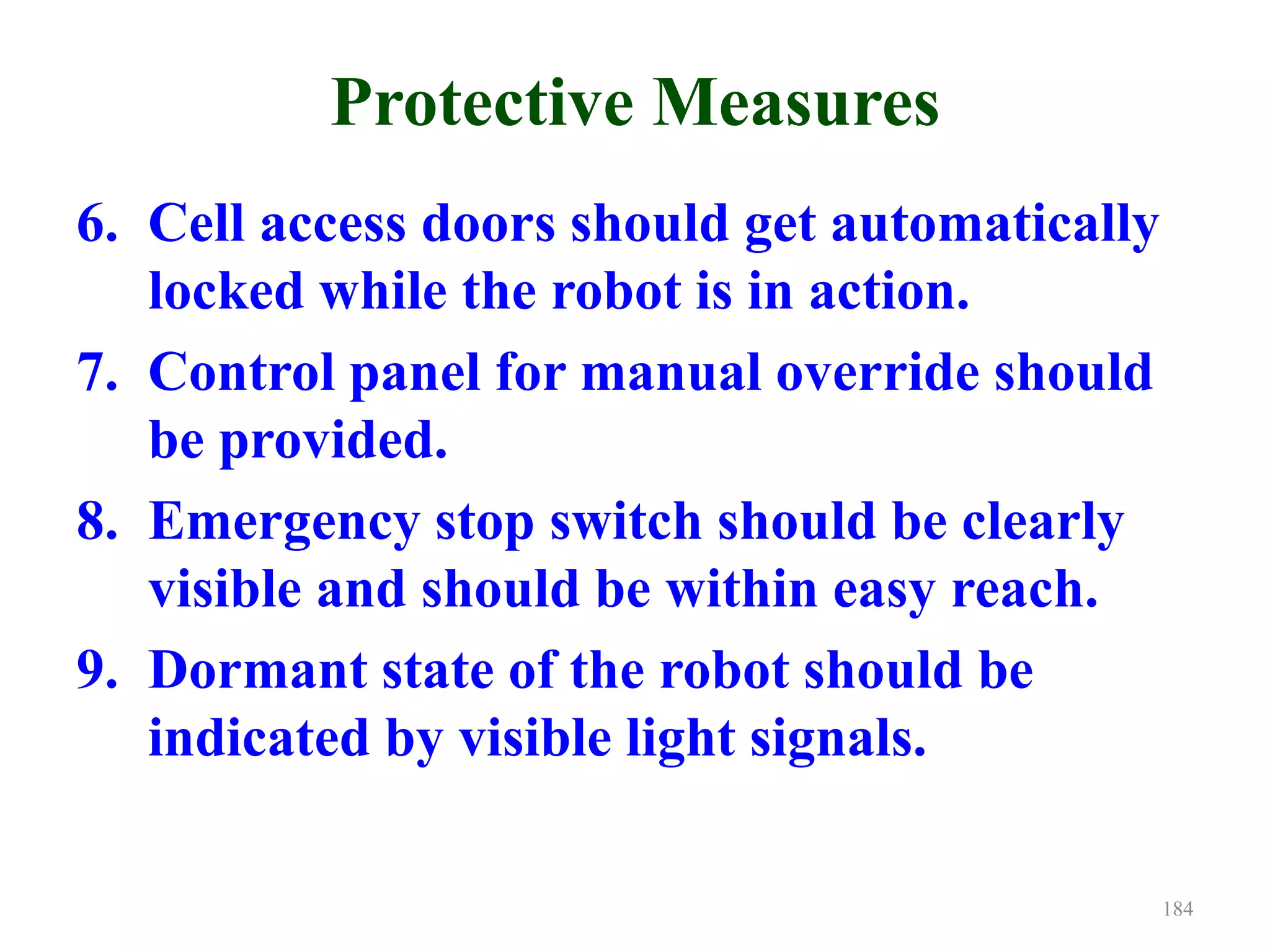 Protective Measures
6. Cell access doors should get automatically
locked while the robot is in action.
7. Control panel for manual override should
be provided.
8. Emergency stop switch should be clearly
visible and should be within easy reach.
9. Dormant state of the robot should be
indicated by visible light signals.
184
 