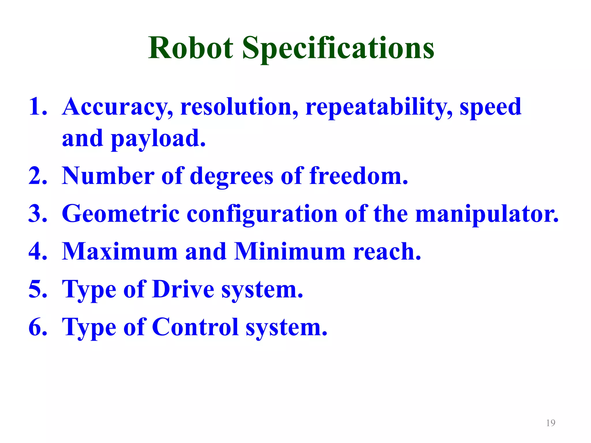 Robot Specifications
1. Accuracy, resolution, repeatability, speed
and payload.
2. Number of degrees of freedom.
3. Geometric configuration of the manipulator.
4. Maximum and Minimum reach.
5. Type of Drive system.
6. Type of Control system.
19
 