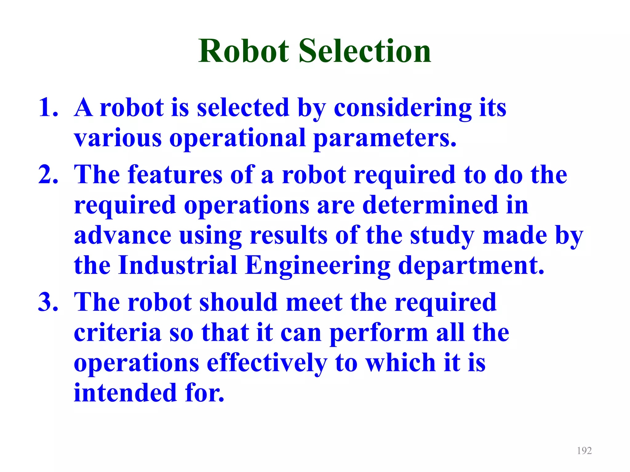 Robot Selection
1. A robot is selected by considering its
various operational parameters.
2. The features of a robot required to do the
required operations are determined in
advance using results of the study made by
the Industrial Engineering department.
3. The robot should meet the required
criteria so that it can perform all the
operations effectively to which it is
intended for.
192
 