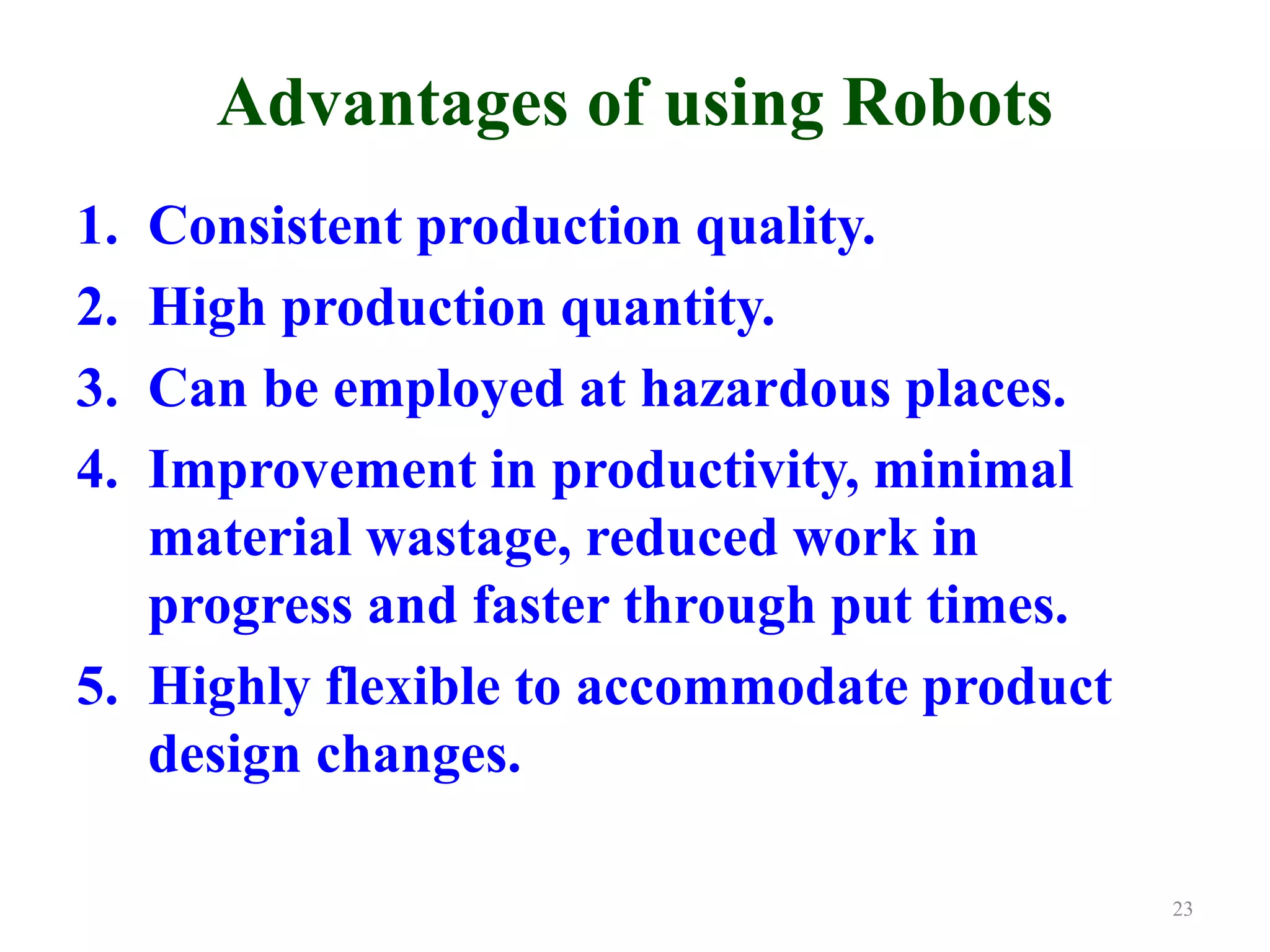 Advantages of using Robots
1. Consistent production quality.
2. High production quantity.
3. Can be employed at hazardous places.
4. Improvement in productivity, minimal
material wastage, reduced work in
progress and faster through put times.
5. Highly flexible to accommodate product
design changes.
23
 