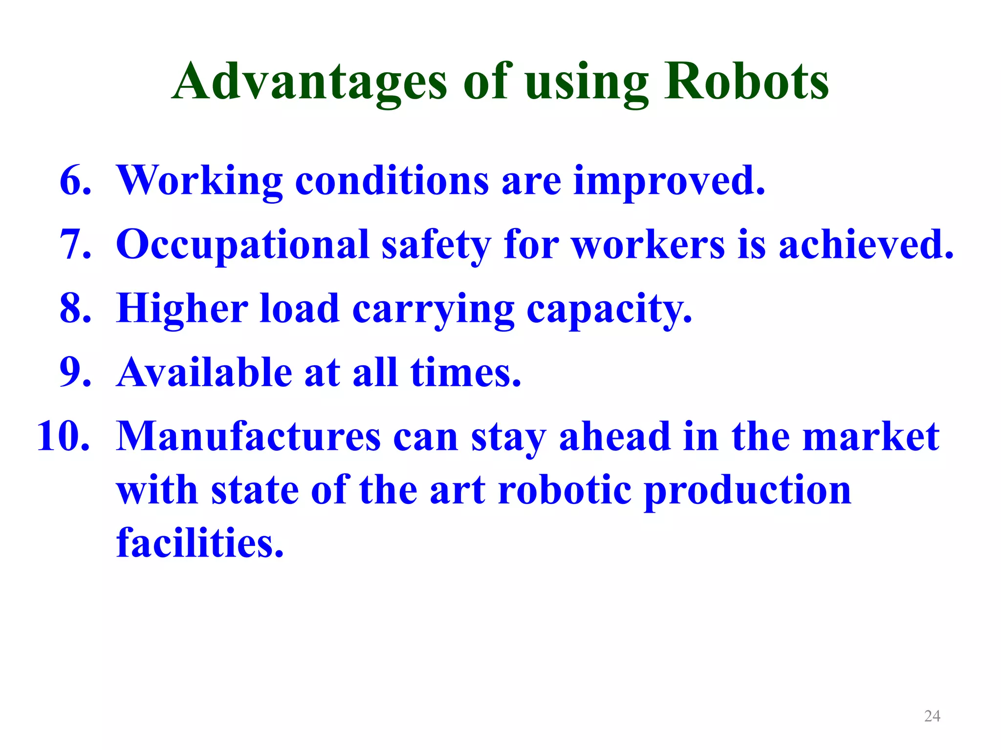 Advantages of using Robots
6. Working conditions are improved.
7. Occupational safety for workers is achieved.
8. Higher load carrying capacity.
9. Available at all times.
10. Manufactures can stay ahead in the market
with state of the art robotic production
facilities.
24
 