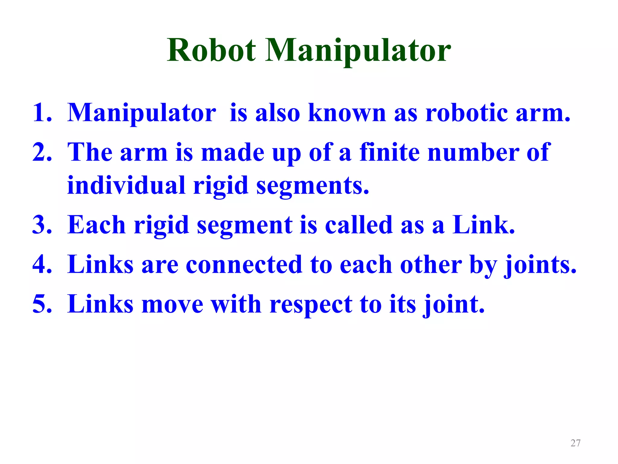 Robot Manipulator
1. Manipulator is also known as robotic arm.
2. The arm is made up of a finite number of
individual rigid segments.
3. Each rigid segment is called as a Link.
4. Links are connected to each other by joints.
5. Links move with respect to its joint.
27
 