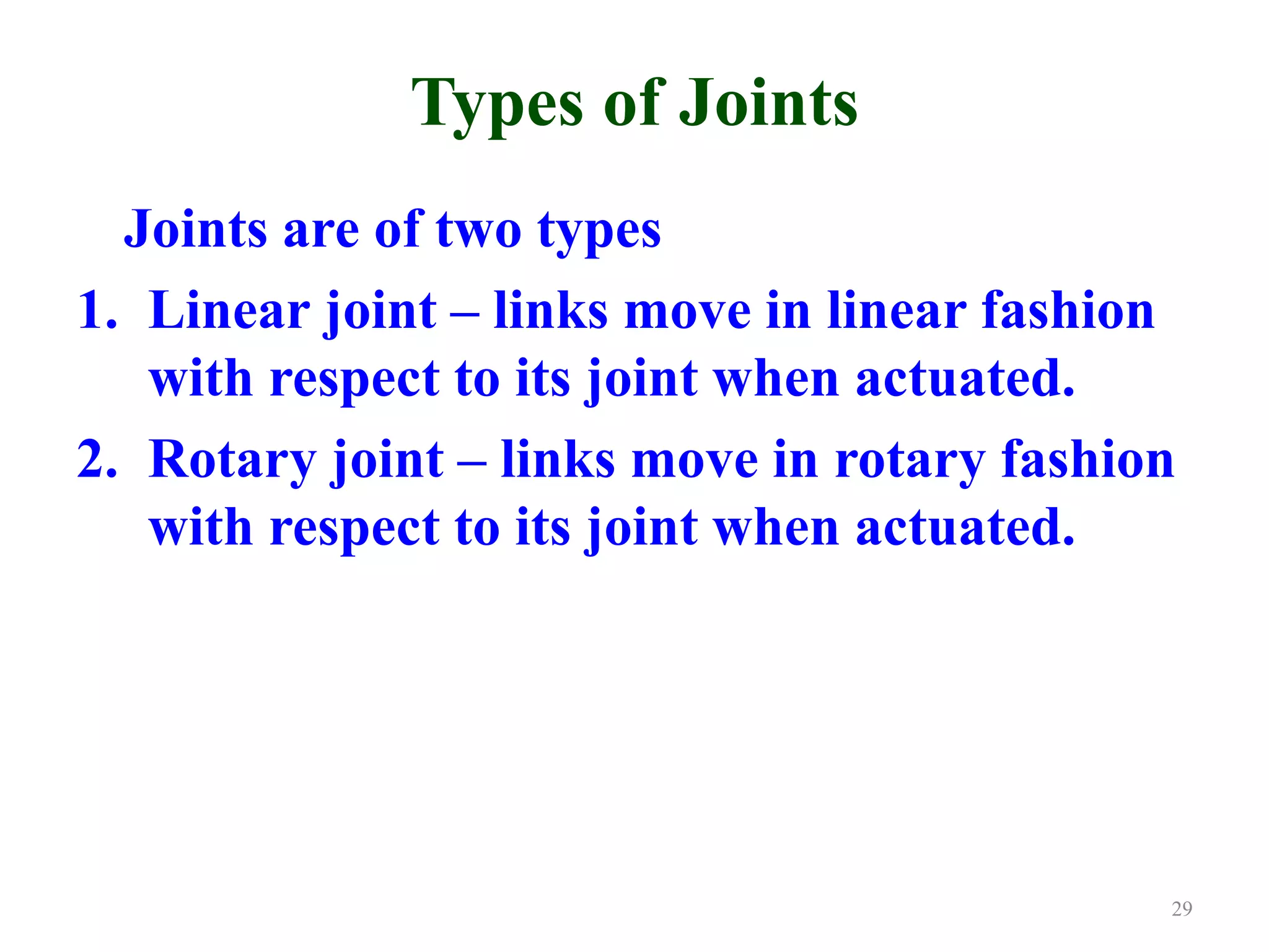 Types of Joints
Joints are of two types
1. Linear joint – links move in linear fashion
with respect to its joint when actuated.
2. Rotary joint – links move in rotary fashion
with respect to its joint when actuated.
29
 