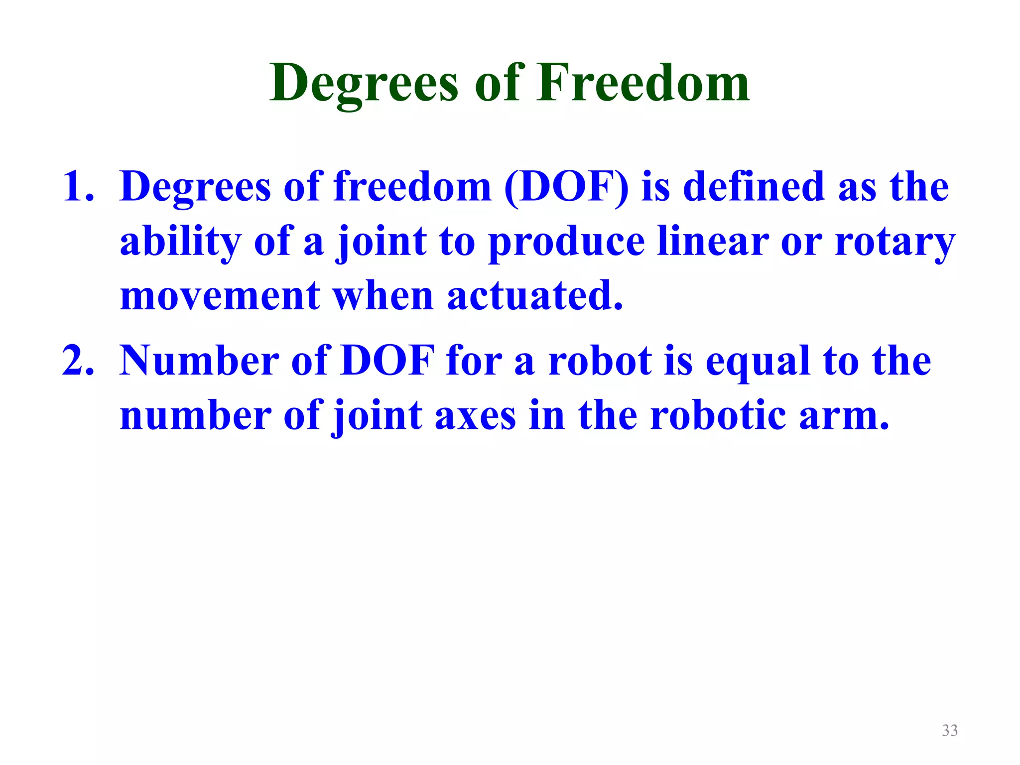 Degrees of Freedom
1. Degrees of freedom (DOF) is defined as the
ability of a joint to produce linear or rotary
movement when actuated.
2. Number of DOF for a robot is equal to the
number of joint axes in the robotic arm.
33
 