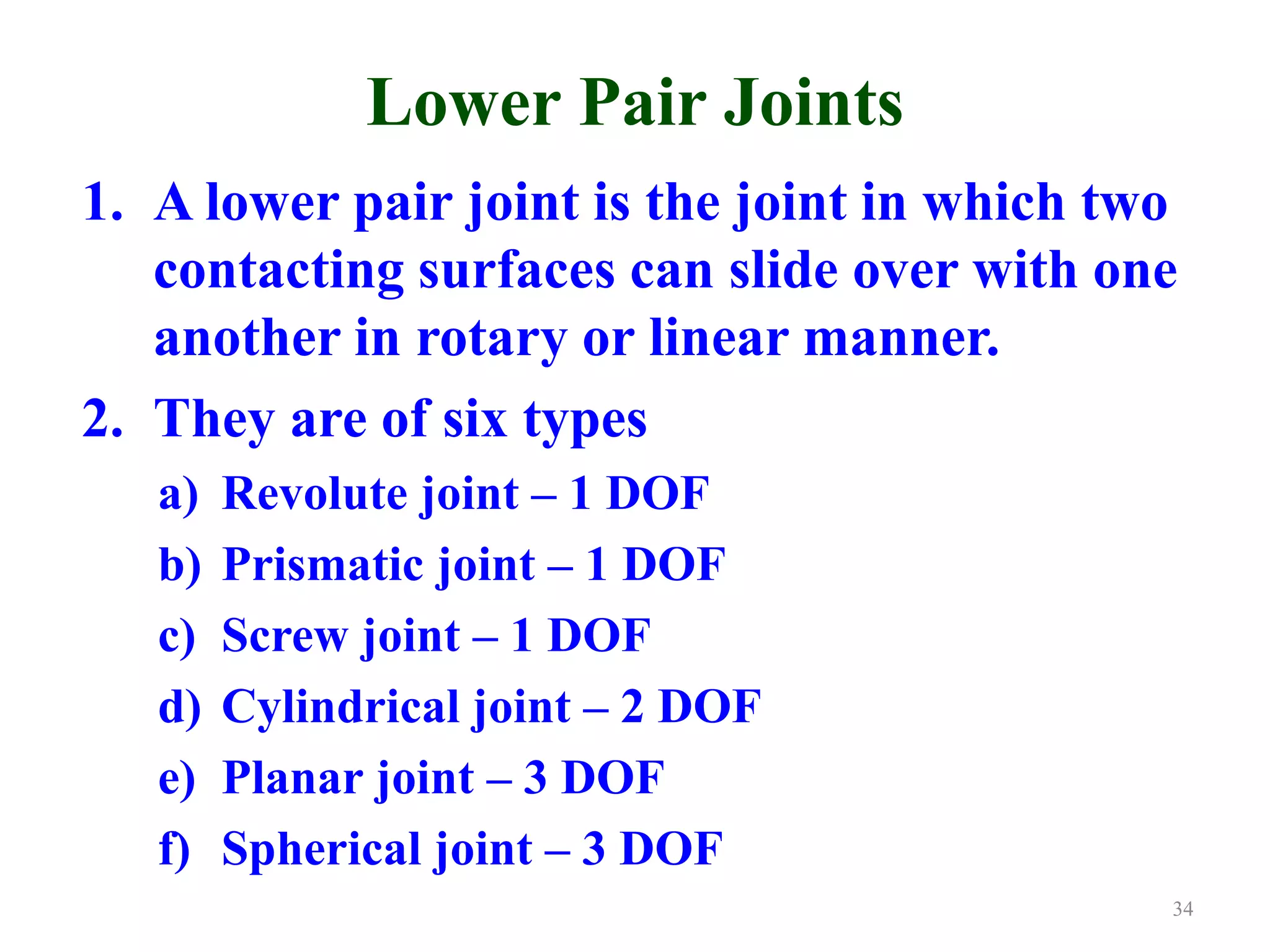 Lower Pair Joints
1. A lower pair joint is the joint in which two
contacting surfaces can slide over with one
another in rotary or linear manner.
2. They are of six types
a) Revolute joint – 1 DOF
b) Prismatic joint – 1 DOF
c) Screw joint – 1 DOF
d) Cylindrical joint – 2 DOF
e) Planar joint – 3 DOF
f) Spherical joint – 3 DOF
34
 