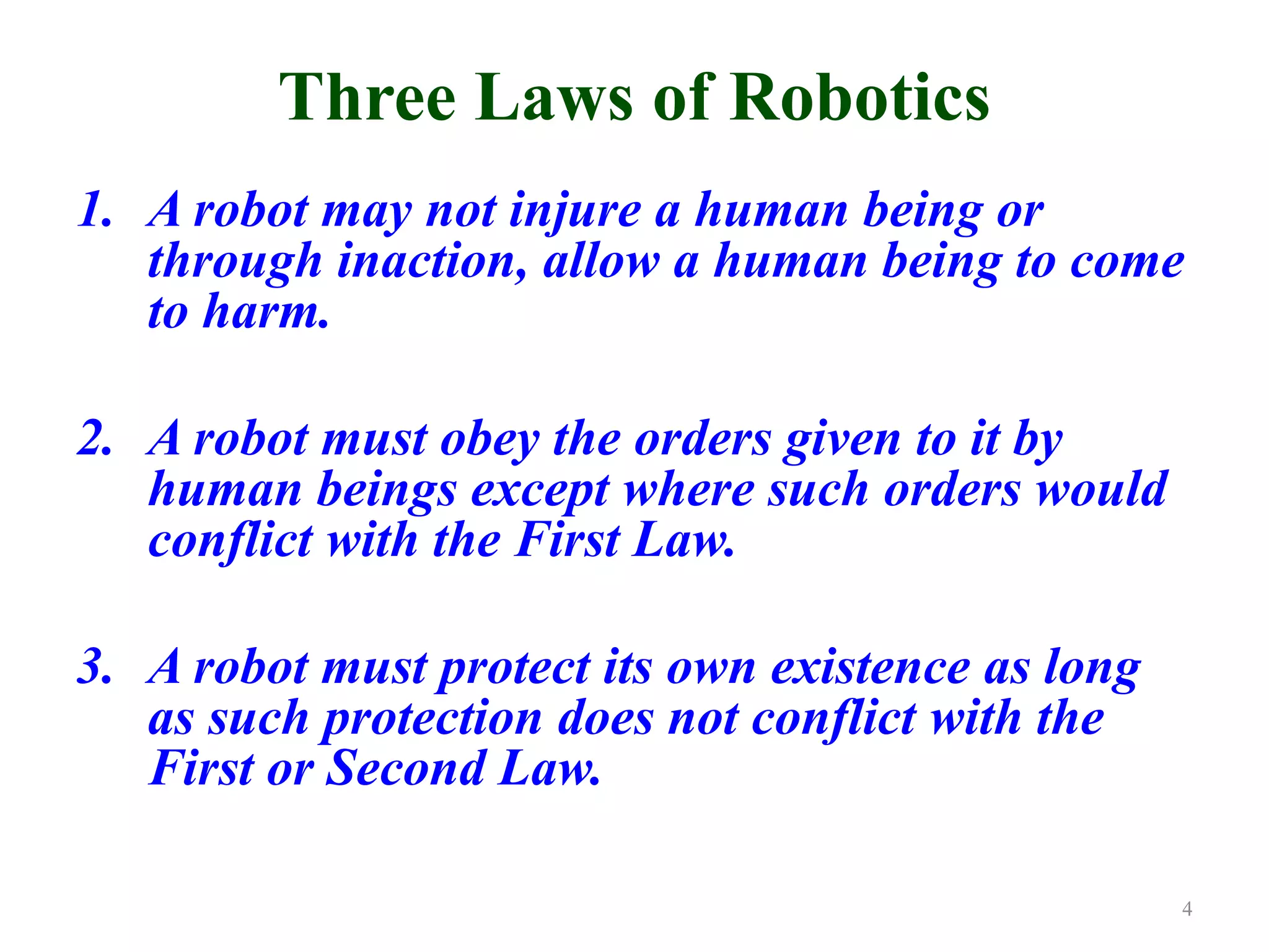 Three Laws of Robotics
1. A robot may not injure a human being or
through inaction, allow a human being to come
to harm.
2. A robot must obey the orders given to it by
human beings except where such orders would
conflict with the First Law.
3. A robot must protect its own existence as long
as such protection does not conflict with the
First or Second Law.
4
 