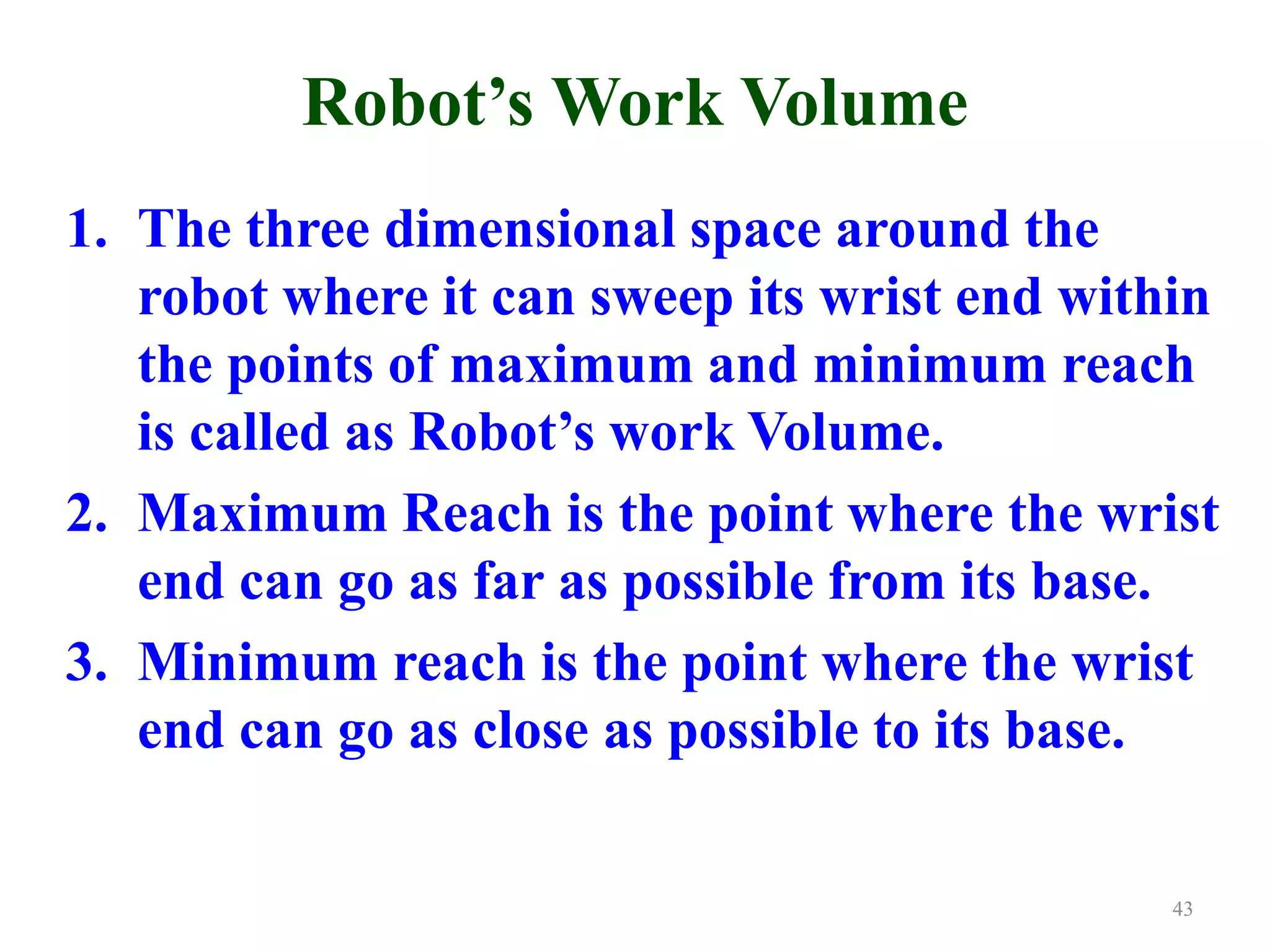 Robot’s Work Volume
1. The three dimensional space around the
robot where it can sweep its wrist end within
the points of maximum and minimum reach
is called as Robot’s work Volume.
2. Maximum Reach is the point where the wrist
end can go as far as possible from its base.
3. Minimum reach is the point where the wrist
end can go as close as possible to its base.
43
 