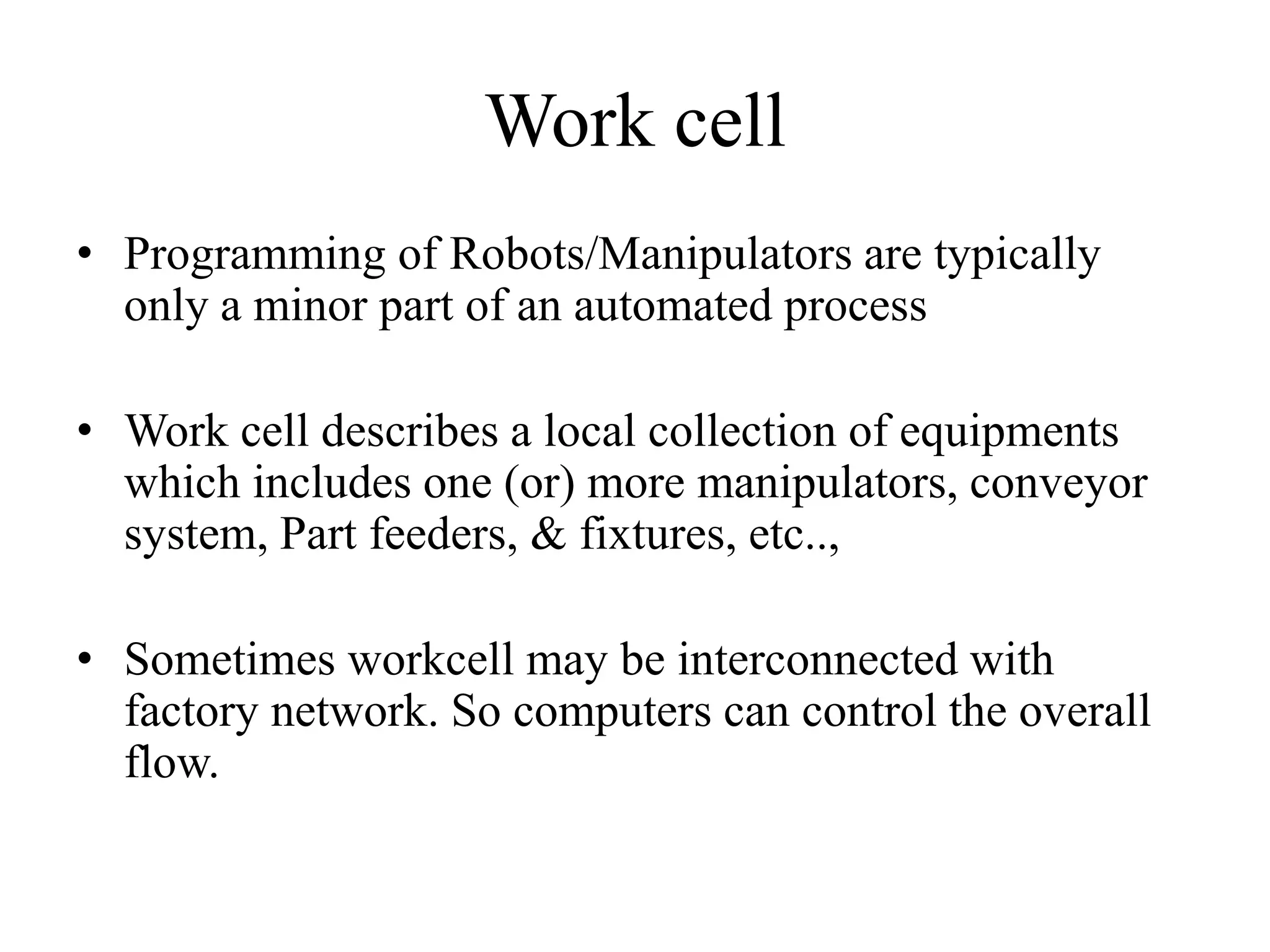 Work cell
• Programming of Robots/Manipulators are typically
only a minor part of an automated process
• Work cell describes a local collection of equipments
which includes one (or) more manipulators, conveyor
system, Part feeders, & fixtures, etc..,
• Sometimes workcell may be interconnected with
factory network. So computers can control the overall
flow.
 