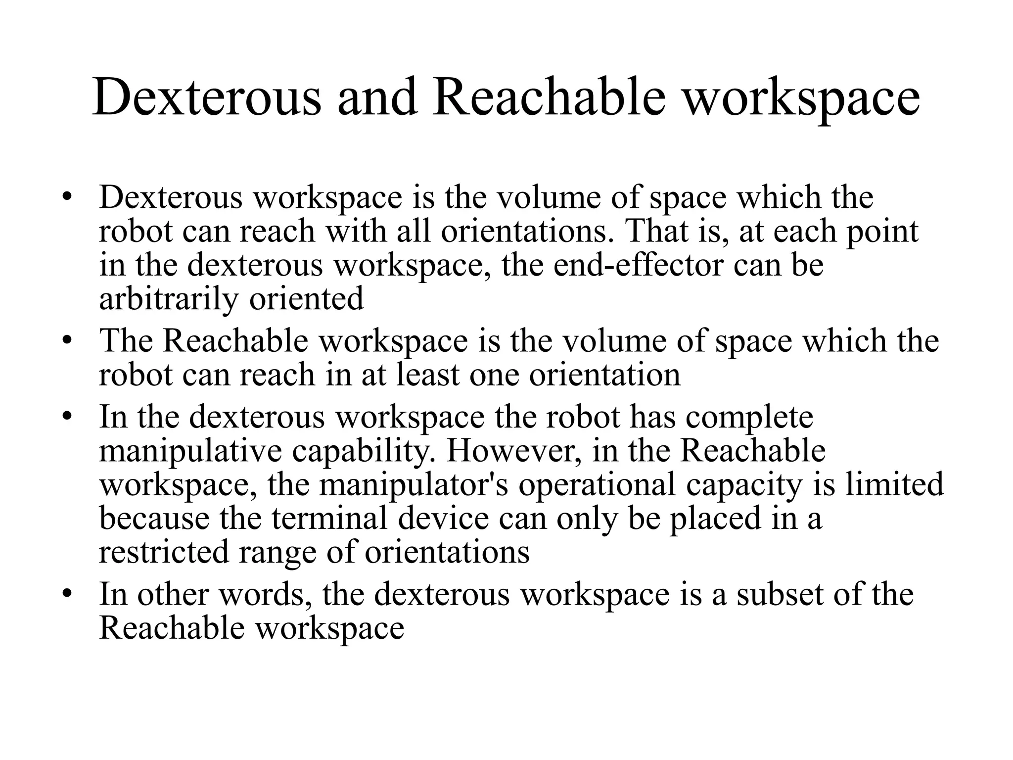 Dexterous and Reachable workspace
• Dexterous workspace is the volume of space which the
robot can reach with all orientations. That is, at each point
in the dexterous workspace, the end-effector can be
arbitrarily oriented
• The Reachable workspace is the volume of space which the
robot can reach in at least one orientation
• In the dexterous workspace the robot has complete
manipulative capability. However, in the Reachable
workspace, the manipulator's operational capacity is limited
because the terminal device can only be placed in a
restricted range of orientations
• In other words, the dexterous workspace is a subset of the
Reachable workspace
 