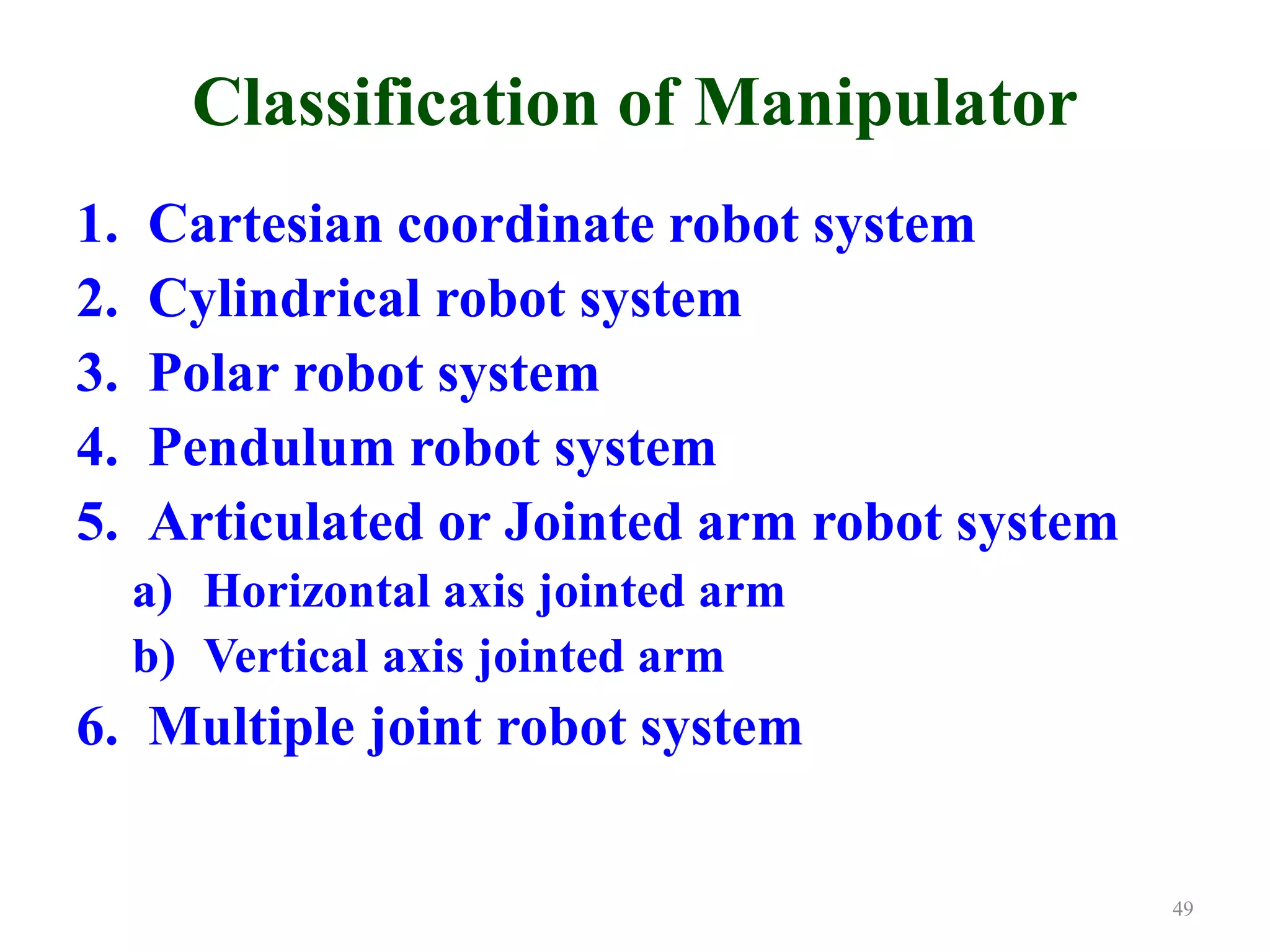Classification of Manipulator
1. Cartesian coordinate robot system
2. Cylindrical robot system
3. Polar robot system
4. Pendulum robot system
5. Articulated or Jointed arm robot system
a) Horizontal axis jointed arm
b) Vertical axis jointed arm
6. Multiple joint robot system
49
 