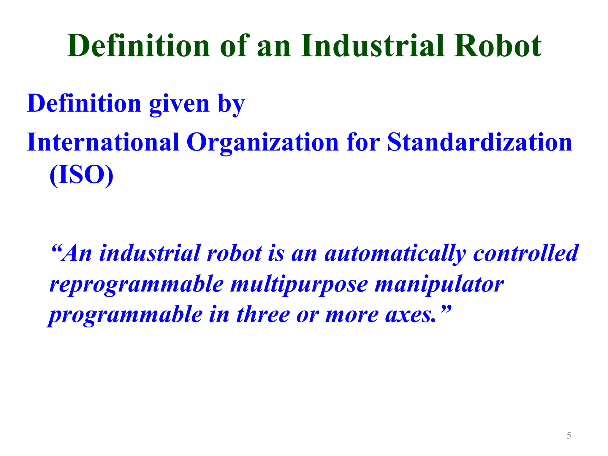 Definition of an Industrial Robot
Definition given by
International Organization for Standardization
(ISO)
“An industrial robot is an automatically controlled
reprogrammable multipurpose manipulator
programmable in three or more axes.”
5
 
